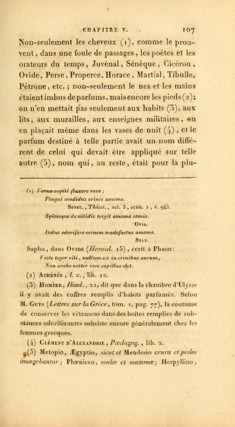 Non-seulement les cheveux (1), comme le prou- vent , dans une foule de passages, les poètes et les orateurs du temps, Juvénal, Sénèque , Cicéron , Ovide, Perse, Properce, Horace, Martial, Tibulle, Pétrone, etc. ; non-seulement le nez et les mains étaientimbus deparfums, maisencore les pieds(2); on n'en mettait pas seulement aux habits (5). aux lits, aux murailles, aux enseignes militaires, on en plaçait même dans les vases de nuit (4) , et le parfum destiné à telle partie avait un nom diffé- rent de celui qui devait être appliqué sur telle autre (5), nom qui, au reste, était pour la plu- ( « ) Y ernm cafiti flttocere rosœ. ; Pingui madidus crinis amomo. Sesec. , Thiest., act. 5 , scèn. 2 , v. q45. Sjrissaquedenitidis tcrgit amoma comis. Ovid. Indus odorifero crinem madefactus amomo. Stat. Sapho, dans Ovide (Heroul. i5), écrit à Phaon : Veste tegor vili, nullum est in crinibus aurum, IS'on arabo noster rore capillus oiet. (2) Athénée , /. c., lib. 12. (3) Homère, Iliad., 21, dit que dans la chambre d'Ulysse il y avait des coffres remplis d'habits parfumés. Selon M. Guys {Lettres sur laGrèce, tom. 1, pag. 77), la coutume de conserver les vêtemens dans des boîtes remplies de sub- stances odoriférantes subsiste encore généralement chez les femmes grecques. (4) Clément d'Alexandrie, Pœdagog., lib. 2. ^(5) Metopio, iEgyptio, sicutet Mendesio entra et pedes immgebantur j Phaeniceo, malœ et mammœ; Herpyllino,