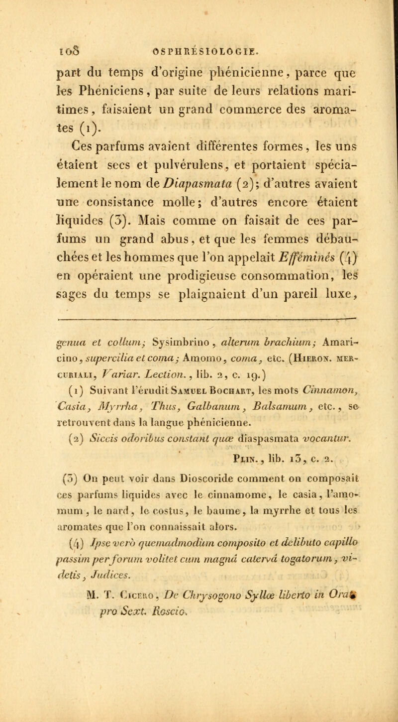 part du temps d'origine phénicienne, parce que les Phéniciens, par suite de leurs relations mari- times , faisaient un grand commerce des aroma- tes (1). Ces parfums avaient différentes formes, les uns étaient secs et pulvérulens, et portaient spécia- lement le nom deDiapasmata (2); d'autres avaient une consistance molle; d'autres encore étaient liquides (5). Mais comme on faisait de ces par- fums un grand abus, et que les femmes débau- chées et les hommes que l'on appelait Efféminés (4) en opéraient une prodigieuse consommation, les sages du temps se plaignaient d'un pareil luxe, gcnua et collum, Sysimbrino , alterum bracliium; Amari- cino, supercilia et coma ; Amomo, coma, etc. (Hieron. mer- curiali, Variar. Lection., lib. 2, c. 19.) (1) Suivant l'érudit Samuel Bochart, les mots Cinnamon, Casia, Myrrha, Thus, Galbanum, Balsamum, etc., se retrouvent dans la langue phénicienne. (2) Siccis odoribus constant quœ diaspasmata vocantur. Pein. , lib. i3, c. 2. (5) On peut voir dans Dioscoride comment on composait ces parfums liquides avec le cinnamome, le casia, l'amo- mum, le nard, le costus, le baume, la myrrhe et tous les aromates que l'on connaissait alors. (4) Ipse verb quemadmodurn composilo et delibuto capillo passim perforum volitet cum magna caterm togatorum, vi- dais P Judices. M. T. Cicf.ro, De Chrysogono Syllœ liberto in OraÇ pro Sext, Rgscig.