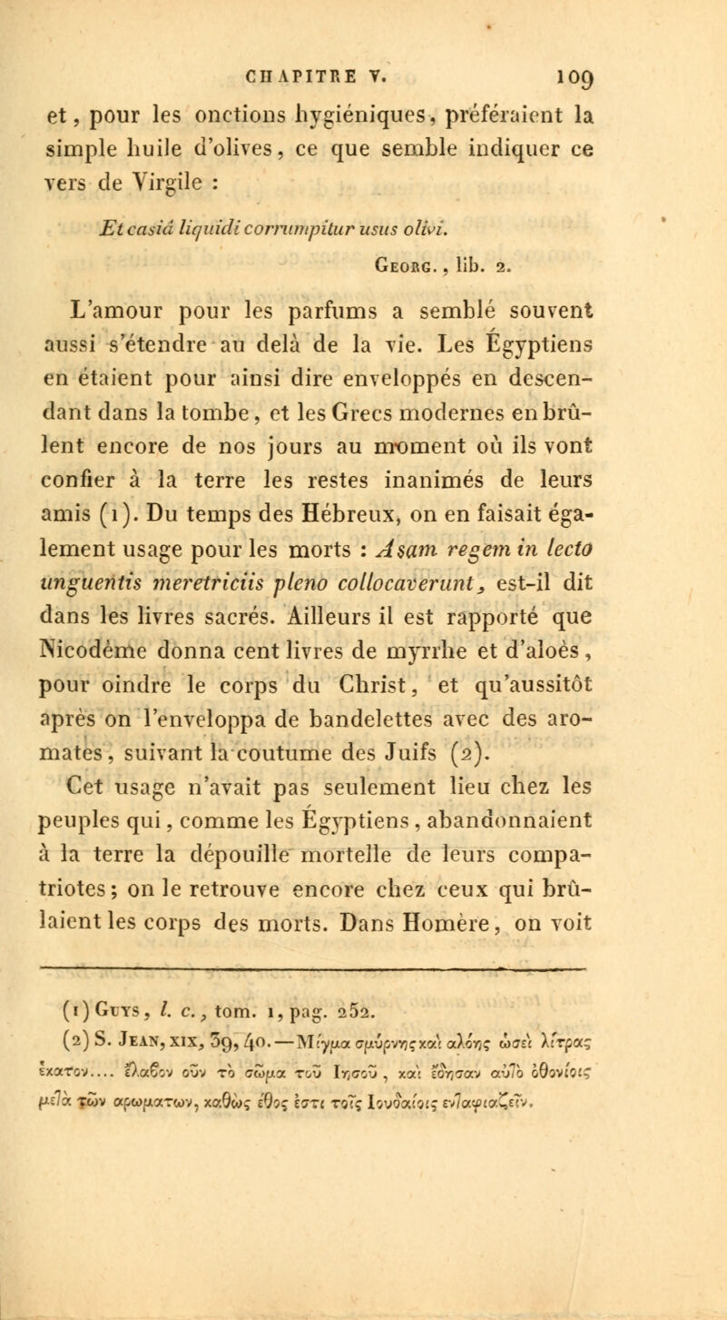 et, pour les onctions hygiéniques, préféraient la simple huile d'olives, ce que semble indiquer ce vers de Virgile : Etcasiâ liquidi comimpitur usus olivi. Georg. , lib. 2. L'amour pour les parfums a semblé souvent aussi s'étendre au delà de la vie. Les Egyptiens en étaient pour ainsi dire enveloppés en descen- dant dans la tombe, et les Grecs modernes en brû- lent encore de nos jours au moment où ils vont confier à la terre les restes inanimés de leurs amis (1). Du temps des Hébreux, on en faisait éga- lement usage pour les morts : A$am regem in lecto unguentis meretriciis pleno collocaverunt, est-il dit dans les livres sacrés. Ailleurs il est rapporté que Nicodème donna cent livres de myrrhe et d'aloès, pour oindre le corps du Christ, et qu'aussitôt après on l'enveloppa de bandelettes avec des aro- mates, suivant la coutume des Juifs (2). Cet usase n'avait cas seulement lieu chez les rv P peuples qui, comme les Egyptiens , abandonnaient à la terre la dépouille mortelle de leurs compa- triotes; on le retrouve encore chez ceux qui brû- laient les corps des morts. Dans Homère, on voit (i)Gcys, /. c. ; tom. i?pag. 2 52. (2) S. Jean, xix, 39, [\o.—MCypa ffjiwpvflçxal a).oV,; ôayzi Xfrpaç sxarov— e).a6ov oîiv ro cwpa tou 1y,<7oZ , xa\ e&jaav aliïo o9ov«0£ç fis/à fwv apc^uarwv, xaôwç éÇloç hxi toTç tov&uorç vïïoLyivZw,