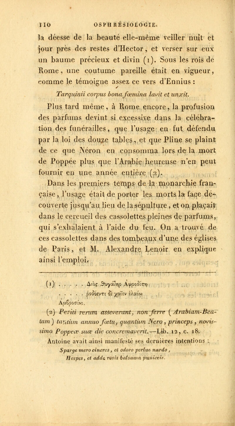 la déesse de la beauté elle-même veiller nuit et jour près des restes d'Hector, et verser sur eux un baume précieux et divin (1). Sous les rois de Rome, une coutume pareille était en vigueur, comme le témoigne assez ce vers d'Ennius : Tarquinii corpus bonafœmina lavit et unxit. Plus tard même, à Rome encore, la profusion des parfums devint si excessive dans la célébra- tion des funérailles, que l'usage en fut défendu par la loi des douze tables, et que Pline se plaint de ce que Néron en consomma lors de la mort de Poppée plus que l'Arabie beureuse n'en peut fournir en une année entière (2). Dans les premiers temps de la monarchie fran- çaise, l'usage était de porter les. morts la face dé- couverte jusqu'au lieu de la sépulture, et on plaçait dans le cercueil des cassolettes pleines de parfums, qui s'exhalaient à l'aide du feu. On a trouvé de ces cassolettes dans des tombeaux d'une des églises de Paris, et M. Alexandre Lenoir en explique ainsi l'emploi, (1) Atoç 3\>yâ7y}p AfooSlrri (30#Q£VTC $1 XP^£V ^a? Apêpocuo. (2) Peritt rerum asseverant, non ferre ( Àrabiam-Bca~ tam) taiithm annuo fœtu, quantum Nero, princeps , novis- dmo Poppeœ suce die concremaverit.^—lÀh. 12, c. 18. Antoine avait ainsi manifesté ses dernières intentions ; Sparge mero cincrcs 3 et odoro pcrlue. nardo . Hospes, et addc, rosis taisama punicei-s.