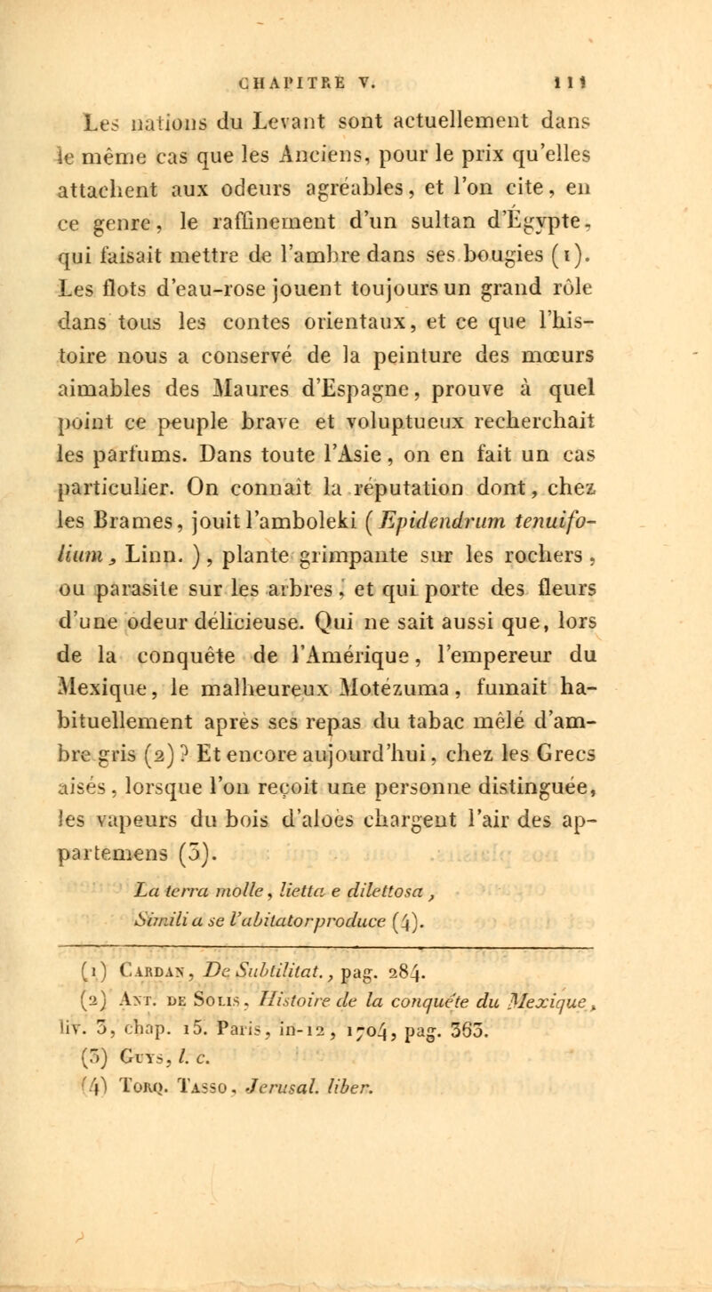 Les nations du Levant sont actuellement dans îe même cas que les Anciens, pour le prix qu'elles attachent aux odeurs agréables, et l'on cite, en ce genre, le raffinement d'un sultan d'Egypte, qui faisait mettre de l'ambre dans ses bougies (i). Les flots d'eau-rose jouent toujours un grand rôle dans tous les contes orientaux, et ce que l'his- toire nous a conservé de la peinture des mœurs aimables des Maures d'Espagne, prouve à quel point ce peuple brave et voluptueux recherchait les parfums. Dans toute l'Asie, on en fait un cas particulier. On connaît la réputation dont, chez les Brames, jouitl'amboleki (Epidendrnm tenuifo- liimi j, Linn, ), plante grimpante sur les rochers , ou parasite sur les arbres J et qui porte des fleurs d'une odeur délicieuse. Qui ne sait aussi que, lors de la conquête de l'Amérique, l'empereur du Mexique, le malheureux Motézuma, fumait ha- bituellement après ses repas du tabac mêlé d'am- bre gris (2) ? Et encore aujourd'hui, chez les Grecs aisés, lorsque l'on reçoit une personne distinguée, les vapeurs du bois d'aloes chargent l'air des ap- partemens (5). La terra molle, lietta e dilettosa , Simili a se l'abitatorproduce (4). (1) Cardan, De Subtilitat., pag. 284. (2) Ant. de Solis. Histoire de la conquête du Mexique > liv. 3, ohap. i5. Paris, in-12, 1704, pag. 363. (3) Glys, /. c. (4) Torq. Tasso, Jerusal. liber.