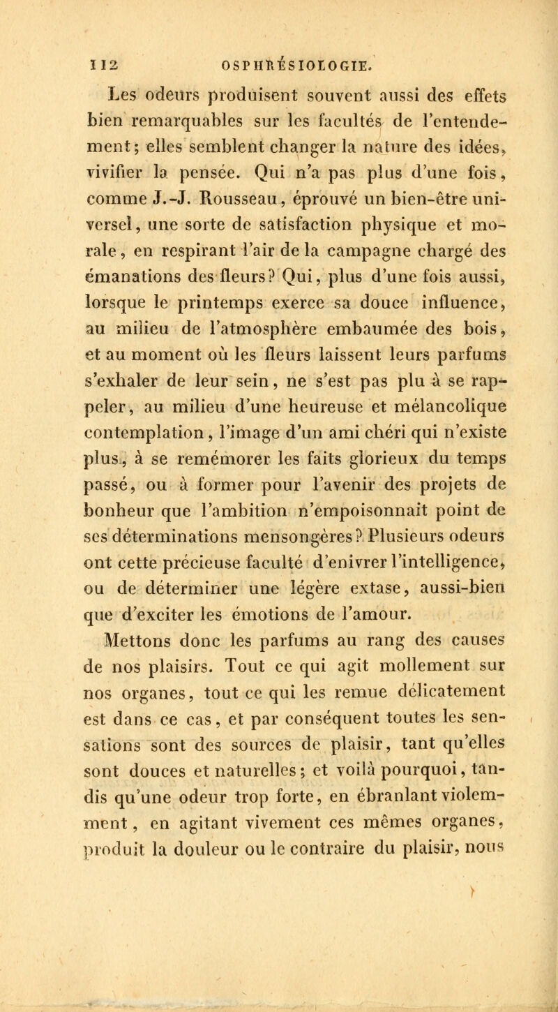 Les odeurs produisent souvent aussi des effets bien remarquables sur les facultés de l'entende- ment; elles semblent changer la nature des idées, vivifier la pensée. Qui n'a pas plus d'une fois, comme J.-J. Rousseau, éprouvé un bien-être uni- versel, une sorte de satisfaction physique et mo- rale , en respirant l'air de la campagne chargé des émanations des fleurs? Qui, plus d'une fois aussi, lorsque le printemps exerce sa douce influence, au milieu de l'atmosphère embaumée des bois, et au moment où les fleurs laissent leurs parfums s'exhaler de leur sein, ne s'est pas plu à se rap- peler, au milieu d'une heureuse et mélancolique contemplation, l'image d'un ami chéri qui n'existe plus, à se remémorer les faits glorieux du temps passé, ou à former pour l'avenir des projets de bonheur que l'ambition n'empoisonnait point de ses déterminations mensongères? Plusieurs odeurs ont cette précieuse faculté d'enivrer l'intelligence* ou de déterminer une légère extase, aussi-bien que d'exciter les émotions de l'amour. Mettons donc les parfums au rang des causes de nos plaisirs. Tout ce qui agit mollement sur nos organes, tout ce qui les remue délicatement est dans ce cas, et par conséquent toutes les sen- sations sont des sources de plaisir, tant qu'elles sont douces et naturelles ; et voilà pourquoi, tan- dis qu'une odeur trop forte, en ébranlant violem- ment, en agitant vivement ces mêmes organes, produit la douleur ou le contraire du plaisir, nous