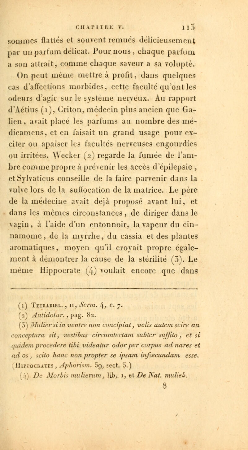 sommes flattés et souvent remués délicieusement; par un parfum délicat. Pour nous, chaque parfum a son attrait, comme chaque saveur a sa volupté. On peut même mettre à profit, clans quelques cas d'affections morbides, cette faculté qu'ont les odeurs d'agir sur le système nerveux. Au rapport d'Àétius (1), Criton, médecin plus ancien que Ga- lien, avait placé les parfums au nombre des mé- dicamens, et en faisait un grand usage pour ex- citer ou apaiser les facultés nerveuses engourdies ou irritées. Weeker (2) regarde la fumée de l'am- bre comme propre à prévenir les accès d epilepsie , etSylvaticus conseille de la faire parvenir dans la vulve lors de la suffocation de la matrice. Le père de la médecine avait déjà proposé avant lui, et dans les mêmes circonstances, de diriger dans le vagin, à l'aide d'un entonnoir, la vapeur du cin- nainome, de la myrrhe, du cassia et des plantes aromatiques, moyen qu'il croyait propre égale- ment à démontrer la cause de la stérilité (5). Le même Hippocrate (4) voulait encore que dans (1) Tetp.abibl. , 11, Serm. \, c. 7. (2) AiitidoLur. , pag. 82. (5) Millier si in ventre non concipiat, velis autem scire an conceptura sit, vestibus circumtectam subter suffito, et si quidem procedere tibi videalur odor per corpus ad nares et ad os , scito hanc non propter se ipsam infœcundam esse. ÎIipï'ûcrates, Jphorism. 5^ «cet. 5.) ' \) De Morbis mulieriim, libj, 1, et De Nat. mulieb. 8