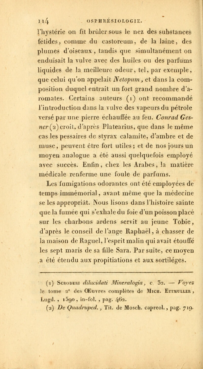 l'hystérie on fît brûler sous le nez des substances fétides, comme du castoreum, de la laine, des plumes d'oiseaux , tandis que simultanément on enduisait la vulve avec des huiles ou des parfums liquides de la meilleure odeur, tel, par exemple, que celui qu'on appelait Netopum, et dans la com- position duquel entrait un fort grand nombre d'a- romates. Certains auteurs (1) ont recommandé l'introduction dans la vulve des vapeurs du pétrole versé par une pierre échauffée au feu. Conrad Ges- ner (2) croit, d'après Platearius, que dans le même cas les pessaires de styrax calamité, d'ambre et de musc, peuvent être fort utiles; et de nos jours un moyen analogue a été aussi quelquefois employé avec succès. Enfin, chez les Arabes, la matière médicale renferme une foule de parfums. Les fumigations odorantes ont été employées de temps immémorial, avant même que la médecine se les appropriât. JNous lisons dans l'histoire sainte que la fumée qui s'exhale du foie d'un poisson placé sur les charbons ardens servit au jeune Tobie, d'après le conseil de l'ange Raphaël, à chasser de la maison de Raguel, l'esprit malin qui avait étouffé les sept maris de sa fille Sara. Par suite, ce moyen a été étendu aux propitiations et aux sortilèges. (1) Scroderi dilucidati 3fineralogia, c 32. — Voyez !c tome 2e des Œuvres complètes de Mich. Ettmuller , Lugd. , 1590 , in-fol. , pag. 462.