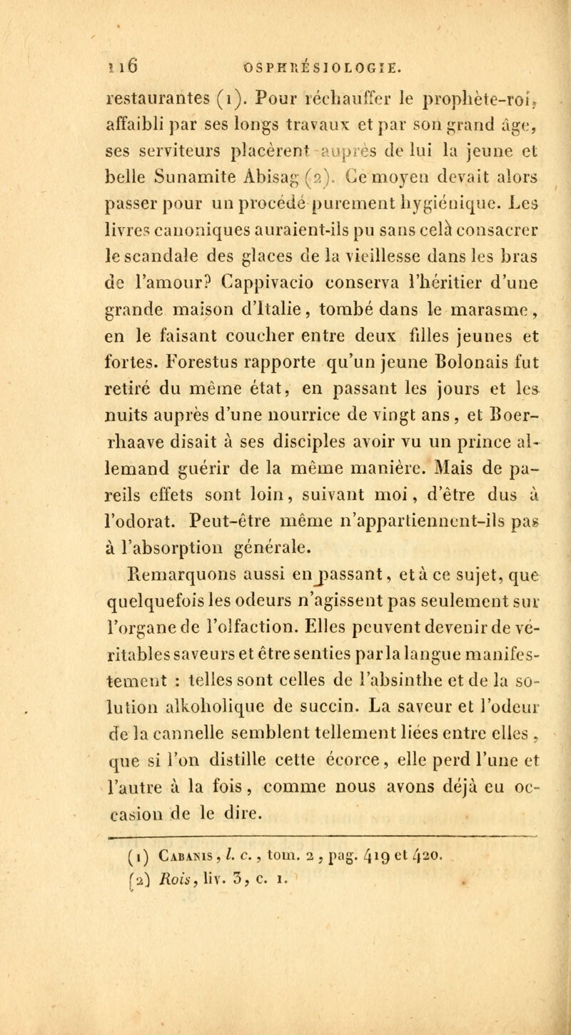 restaurantes (1). Pour réchauffer le prophète-roi; affaibli par ses longs travaux et par son grand âge, ses serviteurs placèrent-auprès de lui la jeune et belle Sunamite Abisag (2). Ce moyen devait alors passer pour un procédé purement hygiénique. Les livres canoniques auraient-ils pu sans cela consacrer le scandale des glaces de la vieillesse dans les bras de l'amour? Cappivacio conserva l'héritier d'une grande maison d'Italie, tombé dans le marasme, en le faisant coucher entre deux fdles jeunes et fortes. Forestus rapporte qu'un jeune Bolonais fut retiré du même état, en passant les jours et le& nuits auprès d'une nourrice de vingt ans , et Boer- rhaave disait à ses disciples avoir vu un prince al- lemand guérir de la même manière. Mais de pa- reils effets sont loin, suivant moi, d'être dus à l'odorat. Peut-être même n'appartiennent-ils pas à l'absorption générale. Remarquons aussi entassant, et à ce sujet, que quelquefois les odeurs n'agissent pas seulement sur l'organe de l'olfaction. Elles peuvent devenir de vé- ritables saveurs et être senties parla langue manifes- tement : telles sont celles de l'absinthe et de la so- lution alkoholique de succin. La saveur et l'odeur de la cannelle semblent tellement liées entre elles , que si l'on distille cette écorce, elle perd l'une et l'autre à la fois, comme nous avons déjà eu oc- casion de le dire. (1) Cabàms, /. c., toin. 2 , pag. 419 et 420. fa) Rois, liv. 3, c. 1.
