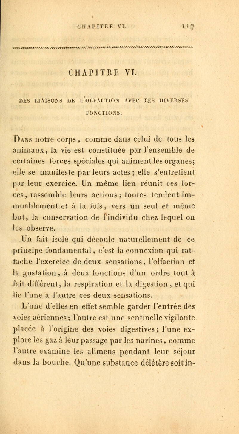 \ CHAPITRE VI. 1 17 \VVi\VVVVV\V^\\'\V\.V\V\'VV'V\V\VVVVVx.X\V»V\\VVWVVVWV\'V\'V\VV\>/\X\;V'W\WWV\\^l\VMV\VV\V>A\, CHAPITRE VI. DES LIAISONS DE LOLFACTION AVEC LES DIVERSES FONCTIONS. Dans notre corps , comme dans celui de tous les animaux, la vie est constituée par l'ensemble de certaines forces spéciales qui animent les organes; elle se manifeste par leurs actes ; elle s'entretient par leur exercice. Un même lien réunit ces for- ces , rassemble leurs actions ; toutes tendent im- muablement et à la fois, vers un seul et même but, la conservation de l'individu chez lequel on les observe. Un fait isolé qui découle naturellement de ce principe fondamental, c'est la connexion qui rat- tache l'exercice de deux sensations, l'olfaction et 3a gustation, à deux fonctions d'un ordre tout à fait différent, la respiration et la digestion , et qui lie l'une à l'autre ces deux sensations. L'une d'elles en effet semble garder l'entrée des voies aériennes; l'autre est une sentinelle vigilante placée à l'origine des voies digestives; l'une ex- plore les gaz à leur passage par les narines, comme l'autre examine les alimens pendant leur séjour dans la bouche. Qu'une substance délétère soit in-