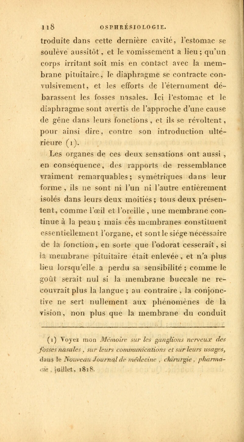 troduite dans cette dernière cavité, l'estomac se soulève aussitôt, et le vomissement a lieu; qu'un corps irritant soit mis en contact avec la mem- brane pituitaire, le diaphragme se contracte con- vulsivement, et les efforts de l'éternument dé- harassent les fosses nasales. Ici l'estomac et le diaphragme sont avertis de l'approche d'une cause de ^ëne dans leurs fonctions , et ils se révoltent, pour ainsi dire, contre son introduction ulté- rieure (1). Les organes de ces deux sensations ont aussi , en conséquence, des rapports de ressemblance vraiment remarquables; symétriques dans leur forme , ils ne sont ni l'un ni l'autre entièrement isolés dans leurs deux moitiés; tous deux présen- tent, comme l'œil et l'oreille , une membrane con- tinue à la peau ; mais ces membranes constituent essentiellement l'organe, et sont le siège nécessaire de la fonction, en sorte que l'odorat cesserait, si la membrane pituitaire était enlevée, et n'a plus lieu lorsqu'elle a perdu sa sensibilité ; comme le goût serait nul si la membrane buccale ne re- couvrait plus la langue ; au contraire , la conjonc- tive ne sert nullement aux phénomènes de la vision, non plus que la membrane du conduit (1) Voyez mon Mémoire sur les ganglions nerveux des fosses nasales, sur leurs communications et sur leurs usages, dans le Nouveau Journal de me'decine . chirurgie , pharma- cie, juillet. 1818.