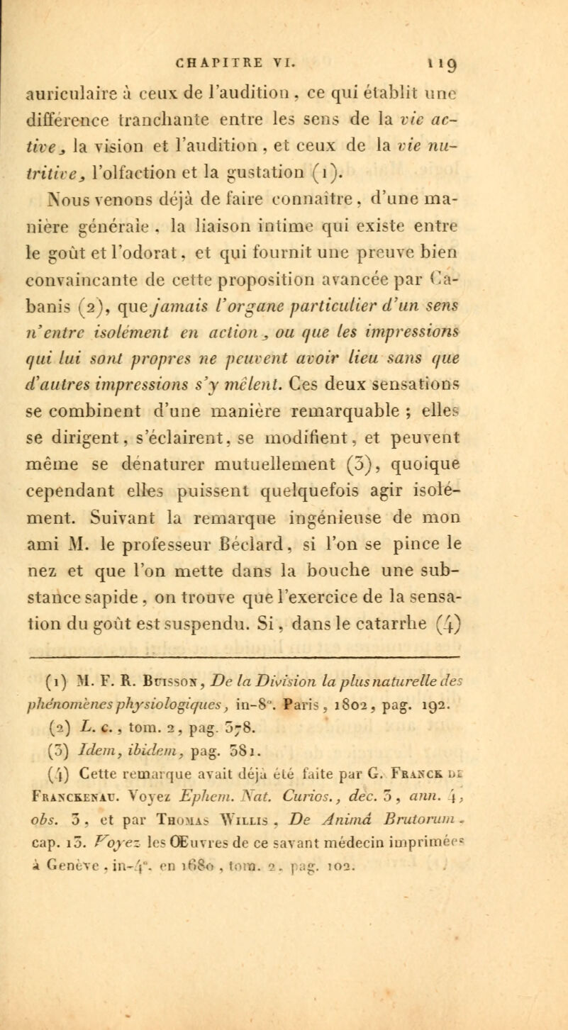 auriculaire à ceux de l'audition . ce qui établit une différence tranchante entre les sens de la vie ac- tive * la vision et l'audition , et ceux de la vie nu- tritive > l'olfaction et la gustation (1). Nous venons déjà de faire connaître . d'une ma- nière générale . la liaison intime qui existe entre le goût et l'odorat, et qui fournit une preuve bien convaincante de cette proposition avancée par Ca- banis (2), que jamais l'organe particulier d'un sens n'entre isolément en action , ou que les impressions qui lui sont propres ne peuvent avoir lieu sans que d'autres impressions s'y mêlent. Ces deux sensations se combinent d'une manière remarquable ; elles se dirigent, seclairent.se modifient, et peuvent même se dénaturer mutuellement (5), quoique cependant elles puissent quelquefois agir isolé- ment. Suivant la remarque ingénieuse de mon ami M*, le professeur Béclard, si l'on se pince le nez et que l'on mette dans la bouche une sub- stance sapide , on trouve que l'exercice de la sensa- tion du goût est suspendu. Si, dans le catarrhe (4) (1) M. F. R. Bri-sox, De la Division la plus naturelle des phénomènes physiologiques, in-8. Paris, 1802, pag. 192. (2) L. c. , tom. 2, pag. 3;8. (3) Idem, ibidem, pag. 081. (4) Cette remarque avait déjà été faite par G. Franck di Franckenau. Voyez Ephem. Xat. Curios., dec. 3, ann. \- obs. 3 . et par Thomas Willis . De Anima Brutorum - cap. iô. Voyez les Œuvres de ce savant médecin imprimées à Genève .in-V- (>n 1^)^° j tom- -oa«