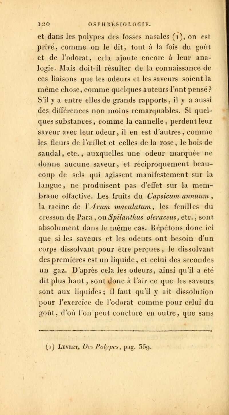 et dans les polypes des fosses nasales (i), on est privé, comme on le dit, tout à la fois du goût et de l'odorat, cela ajoute encore à leur ana- logie. Mais doit-il résulter de la connaissance de ces liaisons que les odeurs et les saveurs soient la même chose, comme quelques auteurs l'ont pensé? S'il y a entre elles de grands rapports, il y a aussi des différences non moins remarquables. Si quel- ques substances, comme la cannelle, perdent leur saveur avec leur odeur, il en est d'autres, comme les fleurs de l'œillet et celles de la rose, le bois de sandal, etc., auxquelles une odeur marquée ne donne aucune saveur, et réciproquement beau- coup de sels qui agissent manifestement sur la langue, ne produisent pas d'effet sur la mem- brane olfactive. Les fruits du Capsicum annuum, la racine de YArum macidatum, les feuilles du cresson de Para , ou Spilanthus oleraceus, etc., sont absolument dans le même cas. Répétons donc ici que si les saveurs et les odeurs ont besoin d'un corps dissolvant pour être perçues, le dissolvant des premières est un liquide, et ceiui des secondes un gaz. D'après cela les odeurs, ainsi qu'il a été dit plus haut, sont donc à l'air ce que les saveurs sont aux liquides; il faut qu'il y ait dissolution pour l'exercice de l'odorat comme pour celui du goût, d'où l'on peut conclure en outre, que sans