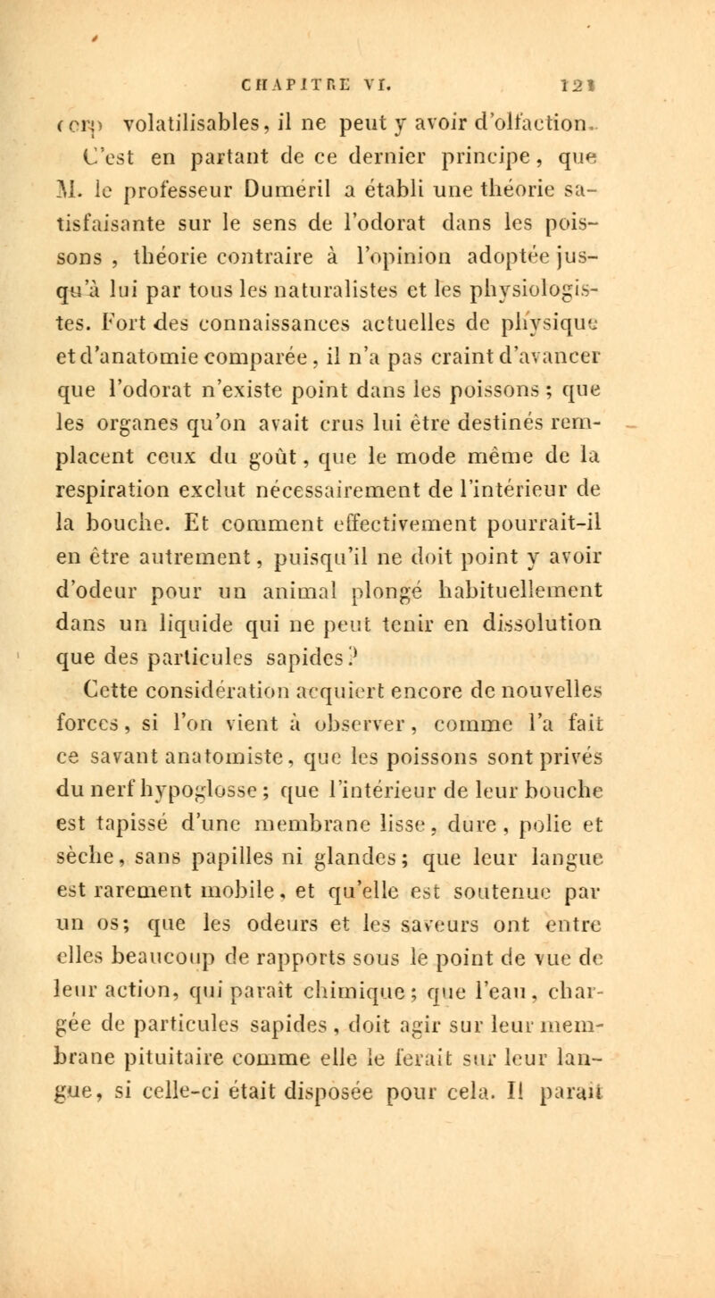 rcrp volatilisables, il ne peut y avoir d'olfaction, C'est en partant de ce dernier principe, que M. le professeur Duméril a établi une théorie sa- tisfaisante sur le sens de l'odorat dans les pois- sons , théorie contraire à l'opinion adoptée jus- qu'à lui par tous les naturalistes et les physiologis- tes. Fort des connaissances actuelles de physique et d'anatomie comparée, il n'a pas craint d'avancer que l'odorat n'existe point dans les poissons ; que les organes qu'on avait crus lui être destinés rem- placent ceux du goût, que le mode même de la respiration exclut nécessairement de l'intérieur de la bouche. Et comment effectivement pourrait-il en être autrement, puisqu'il ne doit point y avoir d'odeur pour un animal plongé habituellement dans un liquide qui ne peut tenir en dissolution que des particules sapides? Cette considération acquiert encore de nouvelles forces, si l'on vient à observer, comme l'a fait ce savant anatomiste, que les poissons sont privés du nerf hypoglosse ; que l'intérieur de leur bouche est tapissé d'une membrane lisse, dure, polie et sèche, sans papilles ni glandes; que leur langue est rarement mobile, et qu'elle est soutenue par un os; que les odeurs et les saveurs ont entre elles beaucoup cle rapports sous le point de vue de leur action, qui paraît chimique; que l'eau, char- gée de particules sapides , doit agir sur leur mem- brane pituitaire comme elle le ferait sur leur lan- gue, si celle-ci était disposée pour cela. Il paraît