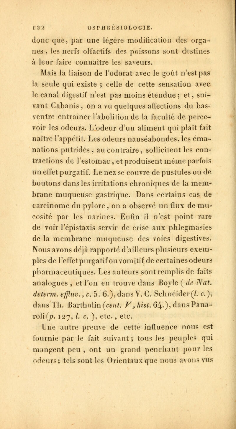 donc que, par une légère modification des orga- nes , les nerfs olfactifs des poissons sont destinés à leur faire connaître les saveurs. Mais la liaison de l'odorat avec le goût n'est pas la seule qui existe ; celle de cette sensation avec le canal digestif n'est pas moins étendue; et, sui- vant Cabanis , on a vu quelques affections du bas- ventre entraîner l'abolition de la faculté de perce- voir les odeurs. L'odeur d'un aliment qui plaît fait naître l'appétit. Les odeurs nauséabondes, les éma- nations putrides, au contraire, sollicitent les con- tractions de l'estomac , et produisent même parfois un effet purgatif. Le nez se couvre de pustules ou de boutons dans les irritations chroniques de la mem- brane muqueuse gastrique. Dans certains cas de carcinome du pylore, on a observé un flux de mu- cosité par les narines. Enfin il n'est point rare de voir 1 epistaxis servir de crise aux phlegmasies de la membrane muqueuse des voies digestives. Nous avons déjà rapporté d'ailleurs plusieurs exem- ples de l'effet purgatif ou vomitif de certaines odeurs pharmaceutiques. Les auteurs sont remplis de faits analogues , et l'on en trouve dans Boyle ( de Nat. determ. efjluv.,c. 5. 6.).dans V. C. Schneider(/. c.), dans Th. Bartholin (cent. /^/?*s£. ô^^dansPana- rolifj?. 127, /. c. ), etc., etc. Une autre preuve de cette influence nous est fournie par le fait suivant ; tous les peuples qui mangent peu , ont un grand penchant pour les odeurs; tels sont les Orientaux que nous avons vus