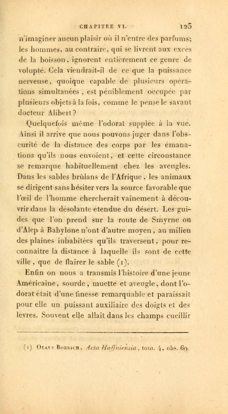 n'imaginer aucun plaisir où il n entre des parfums; les hommes, au contraire, qui se livrent aux excès de la boisson, ignorent entièrement ce genre de volupté. Cela viendrait-il de ce que la puissance nerveuse, quoique capable de plusieurs opéra- tions simultanées , est péniblement occupée par plusieurs objets à la fois, comme le pense le savant docteur Alibert ? Quelquefois même l'odorat supplée à la vue. Vinsi il arrive que nous pouvons juger dans l'obs- curité de la distance des corps par les émana- tions qu'ils nous envoient, et cette circonstance se remarque habituellement chez les aveugles. Dans les sables brùians de l'Afrique , les animaux se dirigent sans hésiter vers la source favorable que l'œil de l'homme chercherait vainement à décou- vrir dans la désolante étendue du désert. Les gui- des que l'on prend sur la route de Smyrne ou d'Alep à Babylone n'ont d'autre moyen , au milieu des plaines inhabitées qu'ils traversent, pour re- connaître la distance à laquelle ils sont de cette ville , que de flairer le sable (i). Enfin on nous a transmis l'histoire d'une jeune Américaine, sourde, muette et aveugle, dont l'o- dorat était d'une finesse remarquable et paraissait pour elle un puissant auxiliaire des doigts et des lèvres. Souvent elle allait dans les champs cueillir (1) Or.Ai ^ BoBRica, 4cta Haffniensia , tom. '», obs. 6f>