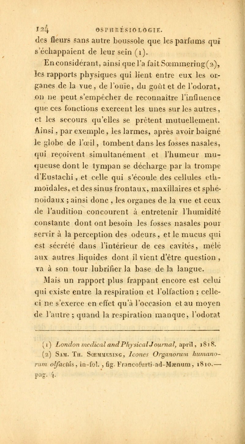 des fleurs sans autre boussole que les parfums qui s'échappaient de leur sein (i). En considérant, ainsi que Ta faitSœmmering(^), les rapports physiques qui lient entre eux les or- ganes de la vue, de l'ouïe, du goût et de l'odorat, on ne peut s'empêcher de reconnaître l'influence que ces fonctions exercent les unes sur les autres, et les secours qu'elles se prêtent mutuellement. Ainsi. par exemple, les larmes, après avoir baigné le globe de l'œil, tombent dans les fosses nasales, qui reçoivent simultanément et l'humeur mu- queuse dont le tympan se décharge par la trompe d'Eustachi, et celle qui s'écoule des cellules eth- moïdales, et des sinus frontaux, maxillaires et sphé- noïdaux ; ainsi donc , les organes de la vue et ceux de l'audition concourent à entretenir l'humidité constante dont ont besoin les fosses nasales pour servir à la perception des odeurs, et le mucus qui est sécrété dans l'intérieur de ces cavités, mêlé aux autres liquides dont il vient d'être question , va à son tour lubrifier la base de la langue. Mais un rapport plus frappant encore est celui qui existe entre la respiration et l'olfaction ; celle- ci ne s'exerce en effet qu'à l'occasion et au moyen de l'autre ; quand la respiration manque, l'odorat ( i ) Lonclon médical and PliysicalJ ournal, aprîl, 1818. (2) Sam. Th. Soemmcp.ing, Icônes Organorum humano- rum olfaciiU* in-fo!. , fig. Francofurti-ad-M«num, 1810.— pag. %.
