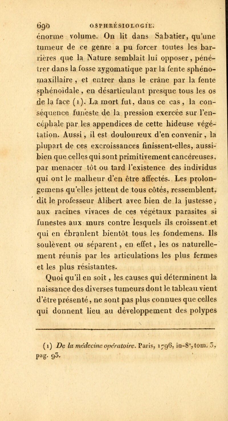 énorme volume. On lit dans Sabatier, qu'une tumeur de ce genre a pu forcer toutes les bar- rières que la Nature semblait lui opposer, péné- trer dans la fosse zygomatique par la fente sphéno- maxillaire , et entrer dans le crâne par la fente sphénoïdale , en désarticulant presque tous les os de la face (1). La mort fut, dans ce cas , la con- séquence funeste de la pression exercée sur l'en- céphale par les appendices de cette hideuse végé- tation. Aussi B il est douloureux d'en convenir , la plupart de ces excroissances finissent-elles, aussi- bien que celles qui sont primitivement cancéreuses, par menacer tôt ou tard l'existence des individus qui ont le malheur d'en être affectés. Les prolon- gemens qu'elles jettent de tous côtés, ressemblent, dit le professeur Alibert avec bien de la justesse, aux racines vivaces de ces végétaux parasites si funestes aux murs contre lesquels ils croissent et qui en ébranlent bientôt tous les fondemens. Ils soulèvent ou séparent, en effet, les os naturelle- ment réunis par les articulations les plus fermes et les plus résistantes. Quoi qu'il en soit, les causes qui déterminent la naissance des diverses tumeurs dont le tableau vient d'être présenté, ne sont pas plus connues que celles qui donnent lieu au développement des polypes (1) De la médecine opératoire. Paris, 1796, in-8°,toin. 5. pag. 93.