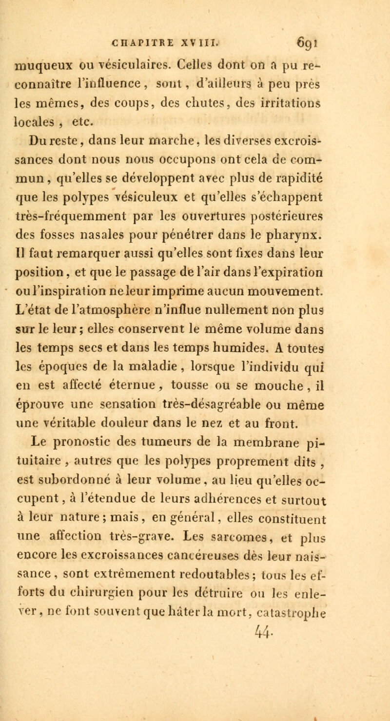 muqueux ou vésiculaires. Celles dont on a pu re- connaître l'influence, sont, d'ailleurs à peu près les mêmes, des coups, des chutes, des irritations locales , etc. Du reste, dans leur marche, les diverses excrois- sances dont nous nous occupons ont cela de com- mun , qu'elles se développent avec plus de rapidité que les polypes vésiculeux et qu'elles s'échappent très-fréquemment par les ouvertures postérieures des fosses nasales pour pénétrer dans le pharynx. Il faut remarquer aussi qu'elles sont fixes dans leur position, et que le passage de l'air dans l'expiration ou l'inspiration ne leur imprime aucun mouvement. L'état de l'atmosphère n'influe nullement non plus sur le leur ; elles conservent le même volume dans les temps secs et dans les temps humides, A toutes les époques de la maladie, lorsque l'individu qui en est affecté éternue, tousse ou se mouche, il éprouve une sensation très-désagréable ou même une véritable douleur dans le nez et au front. Le pronostic des tumeurs de la membrane pi- tuitaire , autres que les polypes proprement dits , est subordonné à leur volume, au lieu qu'elles oc- cupent , à l'étendue de leurs adhérences et surtout à leur nature ; mais, en général, elles constituent une affection très-grave. Les sarcomes, et plus encore les excroissances cancéreuses dès leur nais- sance , sont extrêmement redoutables; tous les ef- forts du chirurgien pour les détruire ou les enle- ver, ne font souvent que hâter la mort, catastrophe 44-