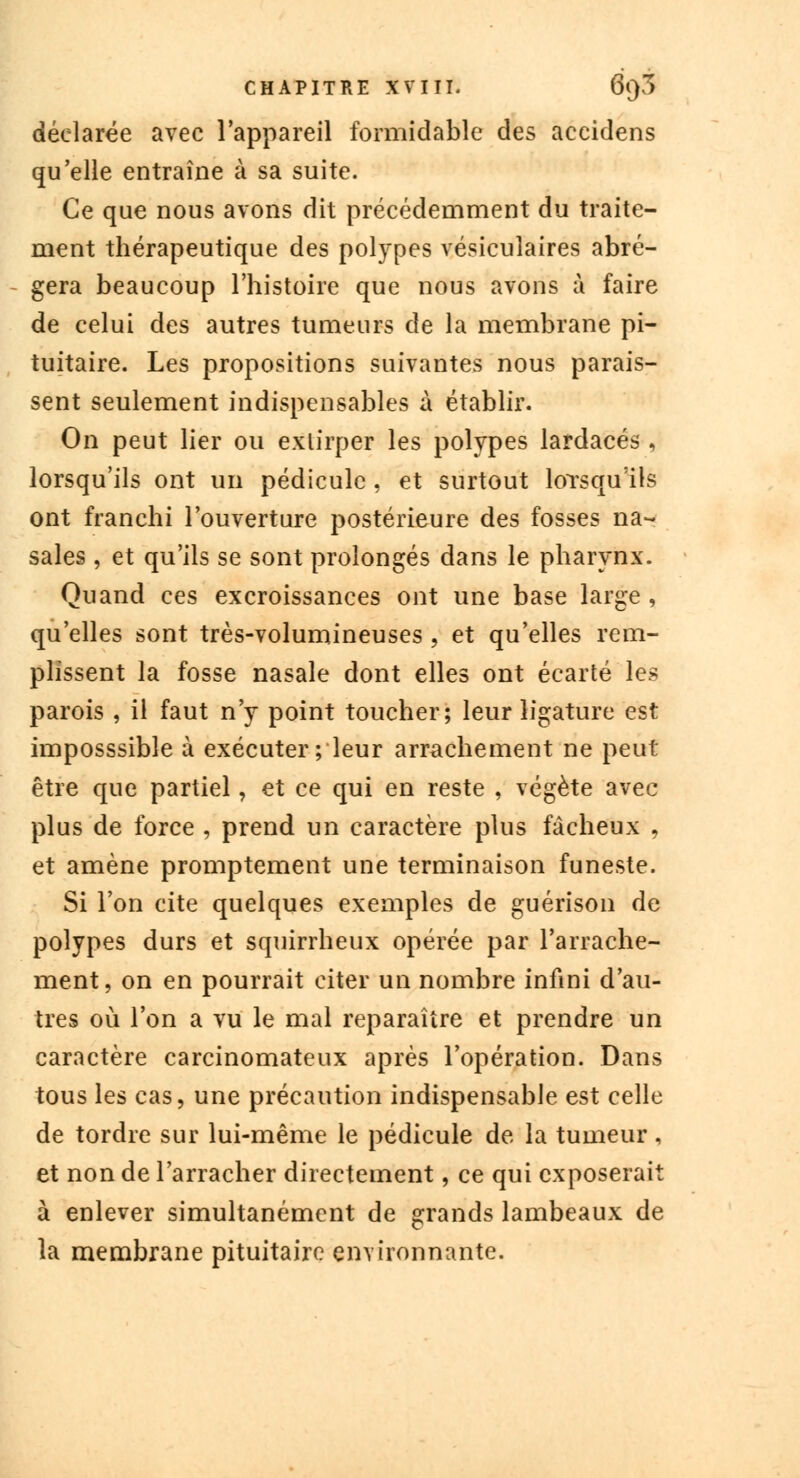 déclarée avec l'appareil formidable des accidens qu'elle entraîne à sa suite. Ce que nous avons dit précédemment du traite- ment thérapeutique des polypes vésiculaires abré- gera beaucoup l'histoire que nous avons à faire de celui des autres tumeurs de la membrane pi- tuitaire. Les propositions suivantes nous parais- sent seulement indispensables à établir. On peut lier ou extirper les polypes lardacés, lorsqu'ils ont un pédicule , et surtout lorsqu'ils ont franchi l'ouverture postérieure des fosses na- sales , et qu'ils se sont prolongés dans le pharynx. Quand ces excroissances ont une base large , qu'elles sont très-volumineuses , et qu'elles rem- plissent la fosse nasale dont elles ont écarté les parois , il faut n'y point toucher; leur ligature est imposssible à exécuter ; leur arrachement ne peut être que partiel, et ce qui en reste , végète avec plus de force , prend un caractère plus fâcheux , et amène promptement une terminaison funeste. Si l'on cite quelques exemples de guérison de polypes durs et squirrheux opérée par l'arrache- ment, on en pourrait citer un nombre infini d'au- tres où l'on a vu le mal reparaître et prendre un caractère carcinomateux après l'opération. Dans tous les cas, une précaution indispensable est celle de tordre sur lui-même le pédicule de la tumeur, et non de l'arracher directement, ce qui exposerait à enlever simultanément de grands lambeaux de la membrane pituitairc environnante.