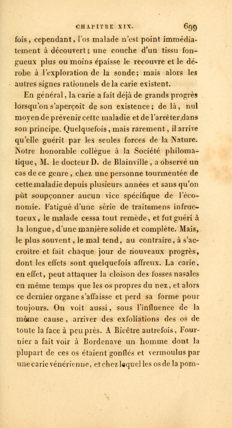 fois, cependant, l'os malade n'est point immédia- tement à découvert ; une couche d'un tissu fon- gueux plus ou moins épaisse le recouvre et le dé- robe à l'exploration de la sonde; mais alors les autres signes rationnels de la carie existent. En général, la carie a fait déjà de grands progrès lorsqu'on s'aperçoit de son existence; de là, nul moyen de prévenir cette maladie et de l'arrêter.dans son principe. Quelquefois, mais rarement, il arrive qu'elle guérit par les seules forces de la Nature. Notre honorable collègue à la Société philoma- tique, M. le docteur D. de Blainville , a observé un cas de ce genre , chez une personne tourmentée de cette maladie depuis plusieurs années et sans qu'on pût soupçonner aucun vice spécifique de l'éco- nomie. Fatigué d'une série de traitemens infruc- tueux, le malade cessa tout remède, et fut guéri à la longue, d'une manière solide et complète. Mais, le plus souvent, le mal tend, au contraire, à s'ac- croître et fait chaque jour de nouveaux progrès, dont les effets sont quelquefois affreux. La carie, en effet, peut attaquer la cloison des fosses nasales en même temps que les os propres du nez, et alors ce dernier organe s'affaisse et perd sa forme pour toujours. On voit aussi, sous l'influence de la môme cause , arriver des exfoliations des os de toute la face à peuplés. A Bicêtre autrefois, Four- nier a fait voir à Bordenave un homme dont la plupart de ces os étaient gonflés et vermoulus par une carie vénérienne, et chez lequel les os de la pom-