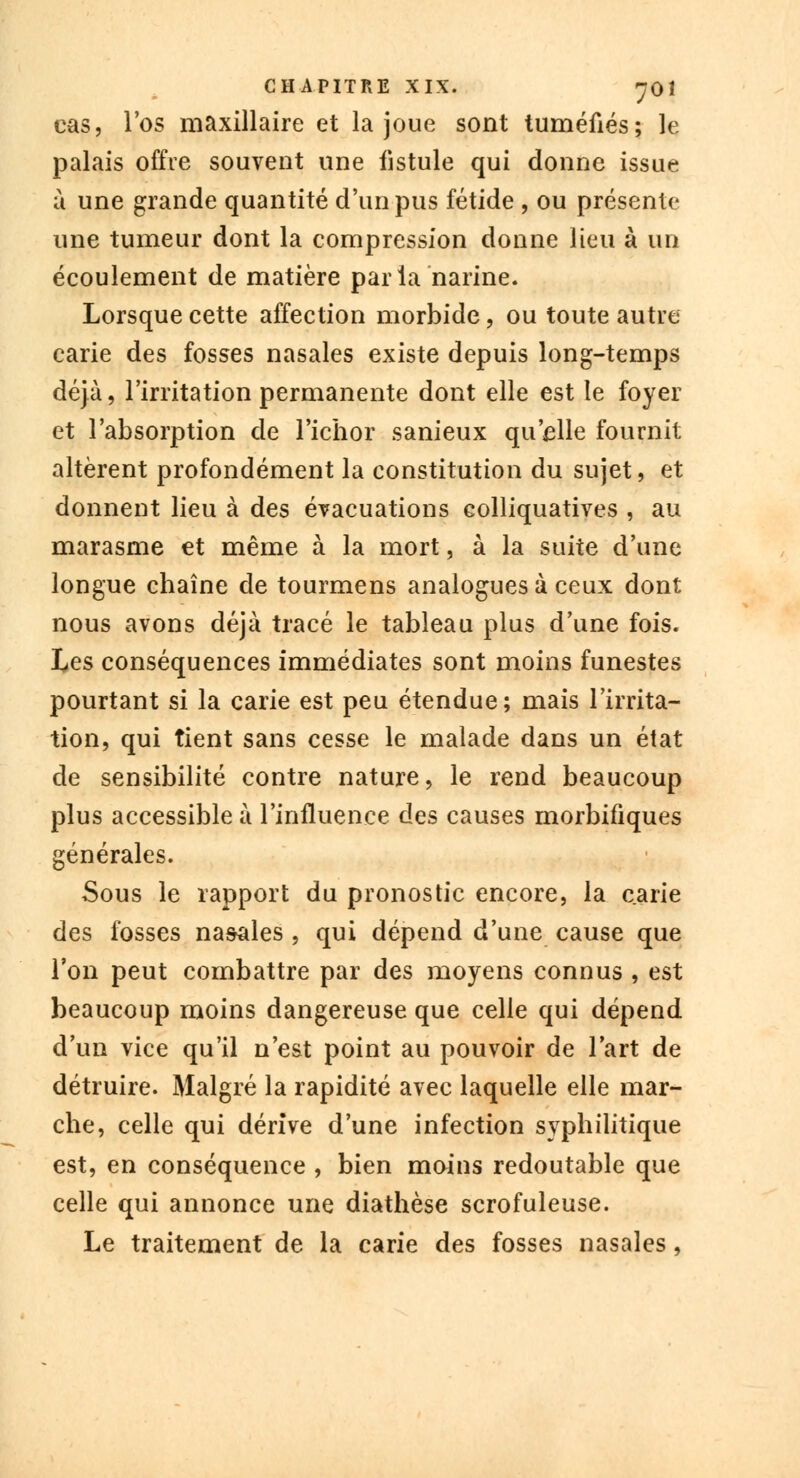cas, l'os maxillaire et la joue sont tuméfiés; le palais offre souvent une fistule qui donne issue u une grande quantité d'un pus fétide , ou présente une tumeur dont la compression donne lieu à un écoulement de matière parla narine. Lorsque cette affection morbide, ou toute autre carie des fosses nasales existe depuis long-temps déjà, l'irritation permanente dont elle est le foyer et l'absorption de l'ichor sanieux qu'elle fournit altèrent profondément la constitution du sujet, et donnent lieu à des évacuations colliquatives , au marasme et même à la mort, à la suite d'une longue chaîne de tourmens analogues à ceux dont nous avons déjà tracé le tableau plus d'une fois. Les conséquences immédiates sont moins funestes pourtant si la carie est peu étendue; mais l'irrita- tion, qui tient sans cesse le malade dans un état de sensibilité contre nature, le rend beaucoup plus accessible à l'influence des causes morbifiques générales. Sous le rapport du pronostic encore, la carie des fosses na&ales , qui dépend d'une cause que l'on peut combattre par des moyens connus , est beaucoup moins dangereuse que celle qui dépend d'un vice qu'il n'est point au pouvoir de l'art de détruire. Malgré la rapidité avec laquelle elle mar- che, celle qui dérive d'une infection syphilitique est, en conséquence , bien moins redoutable que celle qui annonce une diathèse scrofuleuse. Le traitement de la carie des fosses nasales,