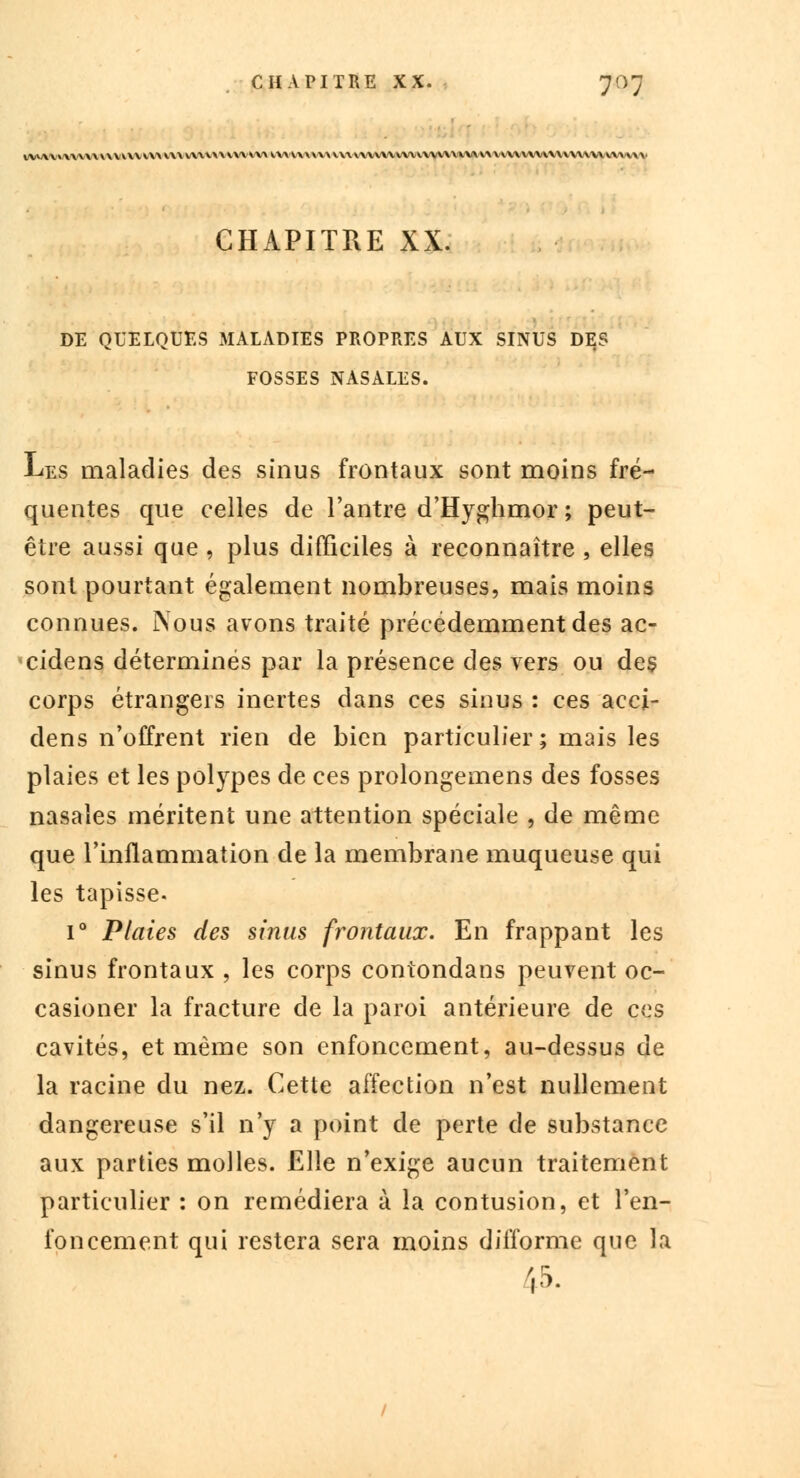 IYVYY»YY\\\\YYKY\VY>VY\CYYV\\\V\ \YY*.Y\\.Y\V\\VWVYYVYYVYY\.YYVYYVY\VYYV\YVYYVYVVYYYYYV/VYVYV CHAPITRE XX. DE QUELQUES MALADIES PROPRES AUX SINUS DES FOSSES NASALES. Les maladies des sinus frontaux sont moins fré- quentes que celles de l'antre d'Hygbmor ; peut- être aussi que , plus difficiles à reconnaître , elles sont pourtant également nombreuses, mais moins connues. Nous avons traité précédemment des ac- cidens déterminés par la présence des vers ou des corps étrangers inertes dans ces sinus : ces acci- dens n'offrent rien de bien particulier; mais les plaies et les polypes de ces prolongemens des fosses nasales méritent une attention spéciale , de même que l'inflammation de la membrane muqueuse qui les tapisse. i° Plaies des sinus frontaux. En frappant les sinus frontaux , les corps contondans peuvent oc- casioner la fracture de la paroi antérieure de ces cavités, et même son enfoncement, au-dessus de la racine du nez. Cette affection n'est nullement dangereuse s'il n'y a point de perte de substance aux parties molles. Elle n'exige aucun traitement particulier : on remédiera à la contusion, et l'en- foncement qui restera sera moins difforme que la i5.