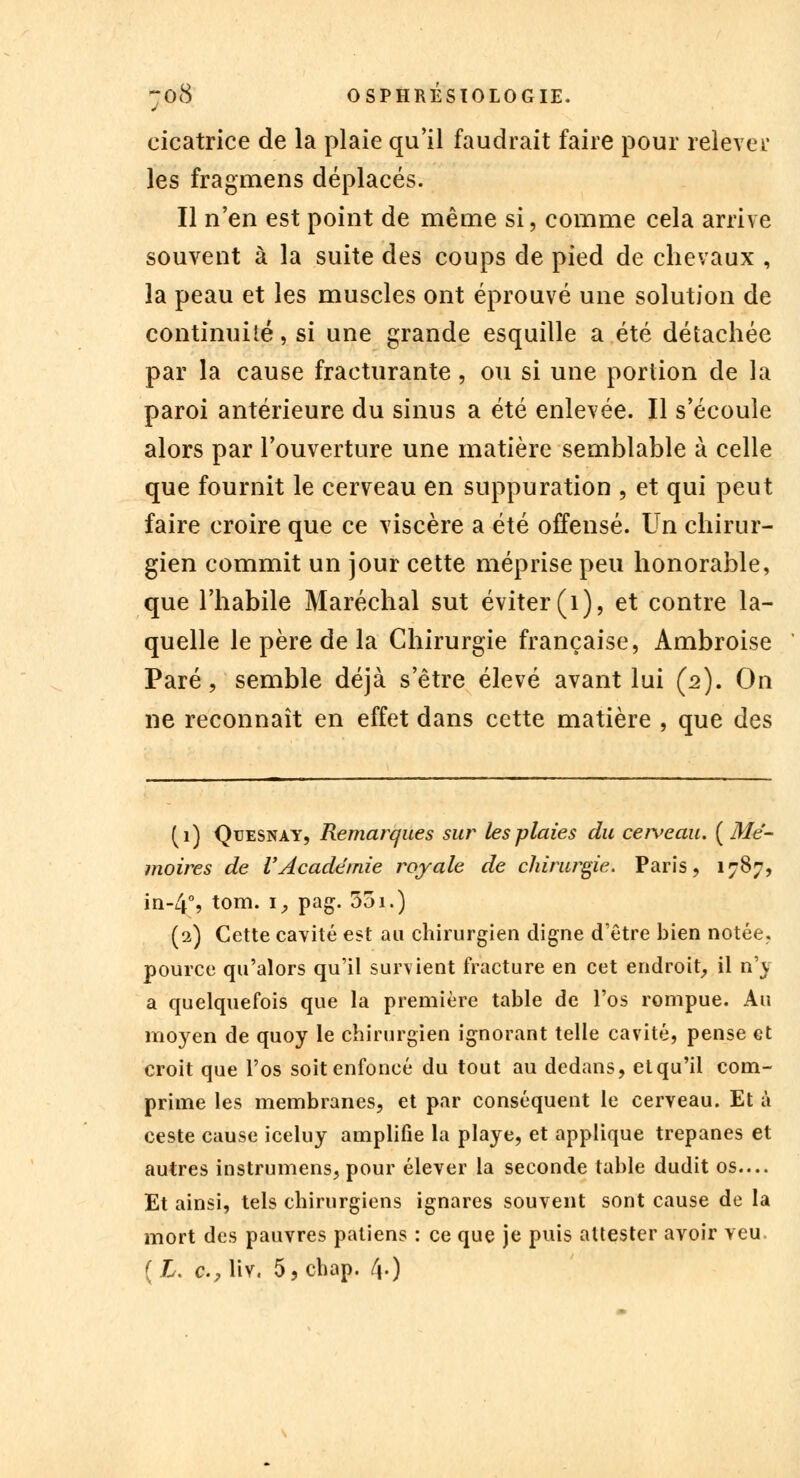 cicatrice de la plaie qu'il faudrait faire pour relevél* les fragmens déplacés. Il n'en est point de même si, comme cela arrive souvent à la suite des coups de pied de chevaux , la peau et les muscles ont éprouvé une solution de continuité, si une grande esquille a été détachée par la cause fracturante, ou si une portion de la paroi antérieure du sinus a été enlevée. Il s'écoule alors par l'ouverture une matière semblable à celle que fournit le cerveau en suppuration , et qui peut faire croire que ce viscère a été offensé. Un chirur- gien commit un jour cette méprise peu honorable, que l'habile Maréchal sut éviter (1), et contre la- quelle le père de la Chirurgie française, Ambroise Paré, semble déjà s'être élevé avant lui (2). On ne reconnaît en effet dans cette matière , que des (1) Qtjesnay, Remarques sur tes plaies du cerveau. {Mé- moires de VAcadémie royale de chirurgie. Paris, 1787, in-4% tom. \, pag. 551.) (2) Cette cavité est au chirurgien digne d'être bien notée, pource qu'alors qu'il survient fracture en cet endroit, il n'v a quelquefois que la première table de l'os rompue. Au moyen de quoy le chirurgien ignorant telle cavité, pense et croit que l'os soit enfoncé du tout au dedans, et qu'il com- prime les membranes, et par conséquent le cerveau. Et à ceste cause iceluy amplifie la playe, et applique trépanes et autres instrumens, pour élever la seconde table dudit os.... Et ainsi, tels chirurgiens ignares souvent sont cause de la mort des pauvres patiens : ce que je puis attester avoir veu. [L. c, liv. 5, chap. f\.)