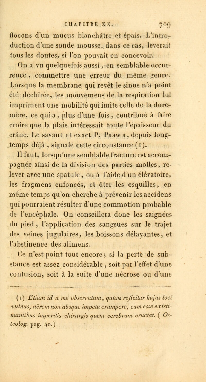 flocons d'un mucus blanchâtre et épais. L'intro- duction d'une sonde mousse, dans ce cas, lèverait tous les doutes, si Ton pouvait en concevoir. On a vu quelquefois aussi, en semblable occur- rence , commettre une erreur du même genre. Lorsque la membrane qui revêt le sinus n'a point été déchirée, les mouvemens de la respiration lui impriment une mobilité qui imite celle de la dure- mère, ce qui a , plus d'une fois , contribué à faire croire que la plaie intéressait toute l'épaisseur du crâne. Le savant et exact P. Paawa, depuis long- temps déjà , signalé cette circonstance (1). Il faut, lorsqu'une semblable fracture est accom- pagnée ainsi de la division des parties molles, re- lever avec une spatule , ou à l'aide d'un élévatoire, les fragmens enfoncés, et ôter les esquilles, en même temps qu'on cherche à prévenir les accidens qui pourraient résulter d'une commotion probable de l'encéphale. On conseillera donc les saignées du pied , l'application des sangsues sur le trajet des veines jugulaires, les boissons délayantes, et l'abstinence des alimens. Ce n'est point tout encore; si la perte de sub- stance est assez considérable, soit par l'effet d'une contusion, soit à la suite d'une nécrose ou d'une (1) Etiam id à me obseivatum, quùni rejicitur hujus loci vulnus, aërem non absque impetu erumpere, eum esse existi- mantibus imperitis chirurgi's quem cerebrum éructât. ( Ot- teolog. pag. 4o-)