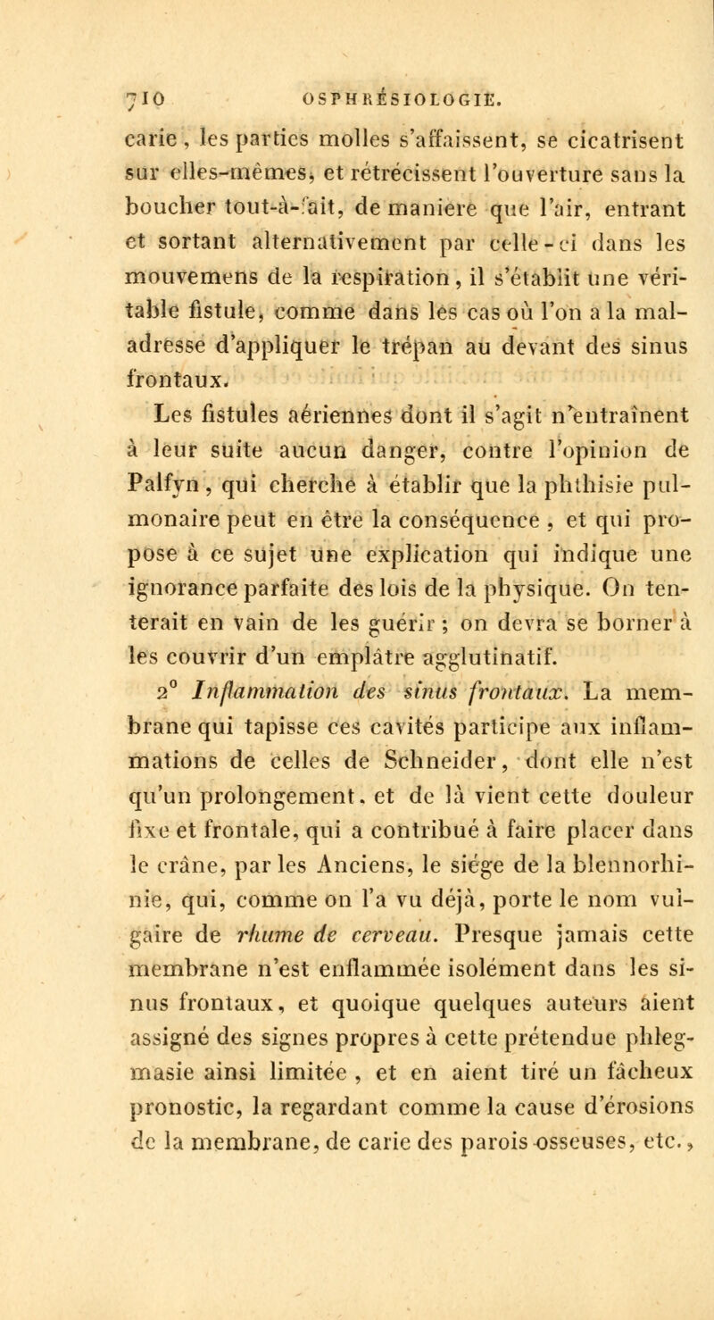 carie, les parties molles s'affaissent, se cicatrisent sur elles-mêmes, et rétrécissent l'ouverture sans la boucher tout-à-fait, de manière que l'air, entrant et sortant alternativement par celle-ci dans les mouvemens de la respiration, il s'établit une véri- table fistule, comme dans les cas où l'on a la mal- adresse d'appliquer le trépan au devant des sinus frontaux. Les fistules aériennes dont il s'agit n'entraînent à leur suite aucun danger, contre l'opinion de Palfyn, qui cherche à établir que la phthisie pul- monaire peut en être la conséquence , et qui pro- pose à ce sujet une explication qui indique une ignorance parfaite des lois de la physique. On ten- terait en vain de les guérir ; on devra se borner à les couvrir d'un emplâtre agglutinatif. 2° Inflammation des sinus frontaux. La mem- brane qui tapisse ces cavités participe aux inflam- mations de celles de Schneider, dont elle n'est qu'un prolongement, et de là vient cette douleur fixe et frontale, qui a contribué à faire placer dans le crâne, par les Anciens, le siège de la blennorhi- nie, qui, comme on l'a vu déjà, porte le nom vul- gaire de rhume de cerveau. Presque jamais cette membrane n'est enflammée isolément dans les si- nus frontaux, et quoique quelques auteurs aient assigné des signes propres à cette prétendue phleg- masie ainsi limitée , et en aient tiré un fâcheux pronostic, la regardant comme la cause d'érosions de la membrane, de carie des parois osseuses, etc.,
