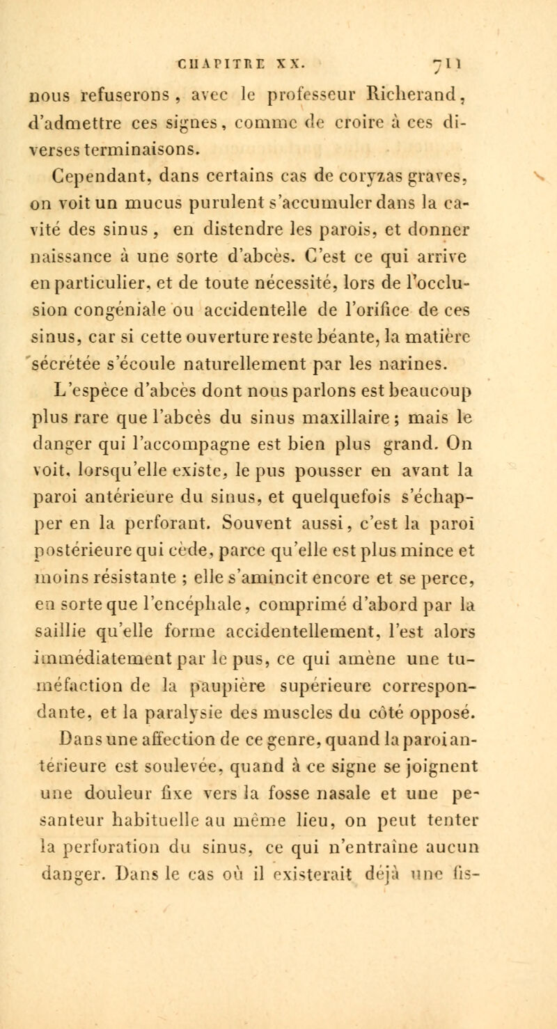 nous refuserons, avec le professeur Richerand, d'admettre ces signes, comme de croire à ces di- verses terminaisons. Cependant, dans certains cas de coryzas graves, on voit un mucus purulent s'accumuler dans la ca- vité des sinus , en distendre les parois, et donner naissance à une sorte d'abcès. C'est ce qui arrive en particulier, et de toute nécessité, lors de l'occlu- sion congéniale ou accidentelle de l'orifice de ces sinus, car si cette ouverture reste béante, la matière sécrétée s'écoule naturellement par les narines. L'espèce d'abcès dont nous parlons est beaucoup plus rare que l'abcès du sinus maxillaire; mais le danger qui l'accompagne est bien plus grand. On voit, lorsqu'elle existe, le pus pousser en avant la paroi antérieure du sinus, et quelquefois s'échap- per en la perforant. Souvent aussi, c'est la paroi postérieure qui cède, parce qu'elle est plus mince et moins résistante ; elle s'amincit encore et se perce, en sorte que l'encéphale, comprimé d'abord par la saillie qu'elle forme accidentellement, l'est alors immédiatement par le pus, ce qui amène une tu- méfaction de la paupière supérieure correspon- dante, et la paralysie des muscles du côté opposé. Dans une affection de ce genre, quand la paroi an- térieure est soulevée, quand à ce signe se joignent une douleur fixe vers la fosse nasale et une pe- santeur habituelle au même lieu, on peut tenter la perforation du sinus, ce qui n'entraîne aucun danger. Dans le cas où il existerait déjà une fis-