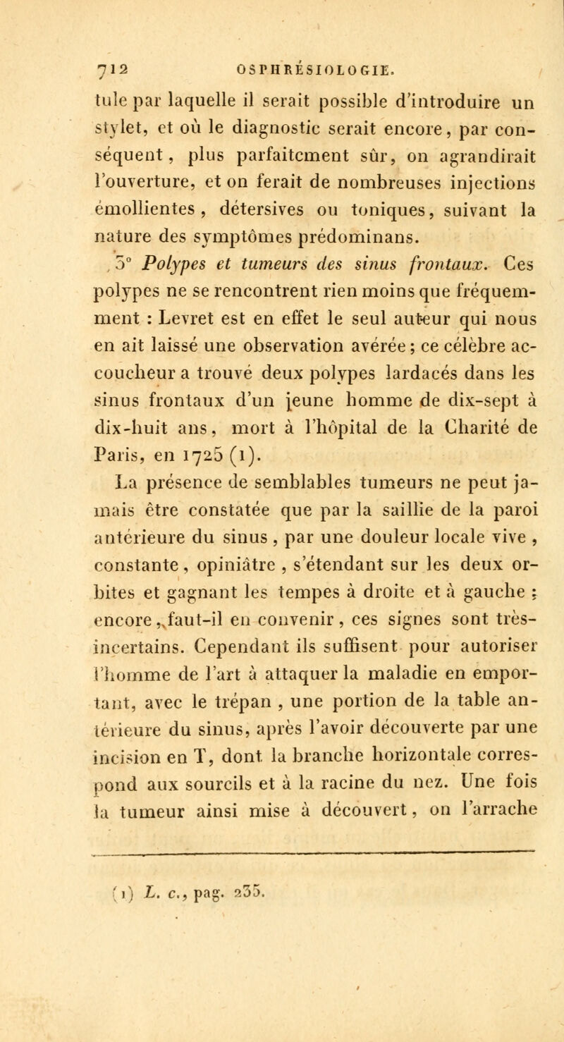 tuîe par laquelle il serait possible d'introduire un stylet, et où le diagnostic serait encore, par con- séquent, plus parfaitement sûr, on agrandirait l'ouverture, et on ferait de nombreuses injections émollientes , détersives ou toniques, suivant la nature des symptômes prédominans. , 5° Polypes et tumeurs des sinus frontaux. Ces polypes ne se rencontrent rien moins que fréquem- ment : Levret est en effet le seul auteur qui nous en ait laissé une observation avérée ; ce célèbre ac- coucheur a trouvé deux polypes lardacés dans les sinus frontaux d'un jeune homme de dix-sept à dix-huit ans, mort à l'hôpital de la Charité de Paris, en 1726 (1). La présence de semblables tumeurs ne peut ja- mais être constatée que par la saillie de la paroi antérieure du sinus , par une douleur locale vive , constante, opiniâtre , s'étendant sur les deux or- bites et gagnant les tempes à droite et à gauche : encore ,xfaut-il en convenir , ces signes sont très- incertains. Cependant ils suffisent pour autoriser l'homme de l'art à attaquer la maladie en empor- tant, avec le trépan , une portion de la table an- térieure du sinus, après l'avoir découverte par une incision en T, dont, la branche horizontale corres- pond aux sourcils et à la racine du nez. Une fois la tumeur ainsi mise à découvert, on l'arrache