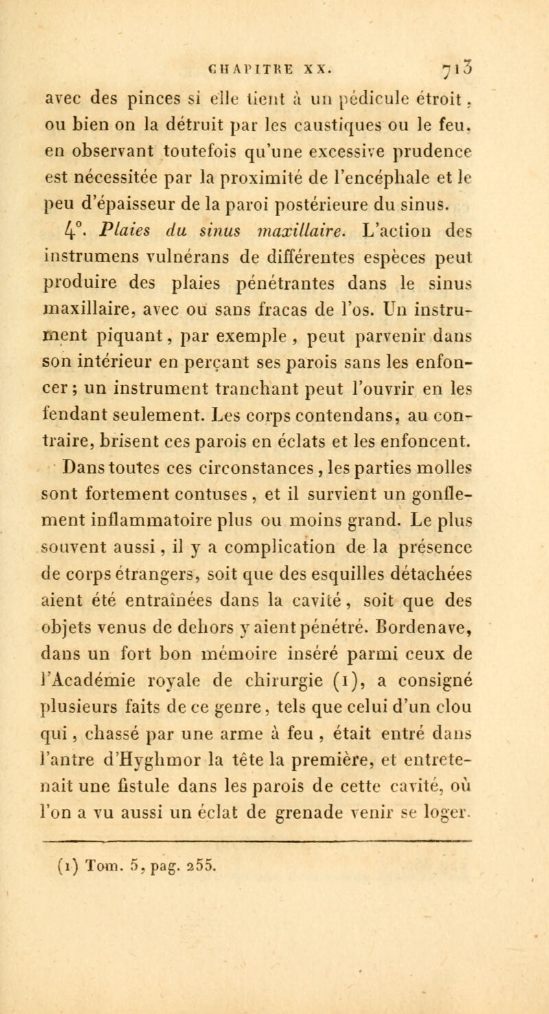 avec des pinces si elle lient à un pédicule étroit, ou bien on la détruit par les caustiques ou le feu. en observant toutefois qu'une excessive prudence est nécessitée par la proximité de l'encéphale et le peu d'épaisseur de la paroi postérieure du sinus. 4°' Plaies du sinus maxillaire. L'action des instrumens vulnérans de différentes espèces peut produire des plaies pénétrantes dans le sinus maxillaire, avec ou sans fracas de l'os. Un instru- ment piquant, par exemple , peut parvenir dans son intérieur en perçant ses parois sans les enfon- cer ; un instrument tranchant peut l'ouvrir en les fendant seulement. Les corps contendans, au con- traire, brisent ces parois en éclats et les enfoncent. Dans toutes ces circonstances , les parties molles sont fortement contuses, et il survient un gonfle- ment inflammatoire plus ou moins grand. Le plus souvent aussi, il y a complication de la présence de corps étrangers, soit que des esquilles détachées aient été entraînées dans la cavité, soit que des objets venus de dehors y aient pénétré. Bordenave, dans un fort bon mémoire inséré parmi ceux de l'Académie royale de chirurgie (i), a consigné plusieurs faits de ce genre, tels que celui d'un clou qui, chassé par une arme à feu , était entré dans l'antre d'Hyghmor la tête la première, et entrete- nait une fistule dans les parois de cette cavité, où l'on a vu aussi un éclat de grenade venir se loger.