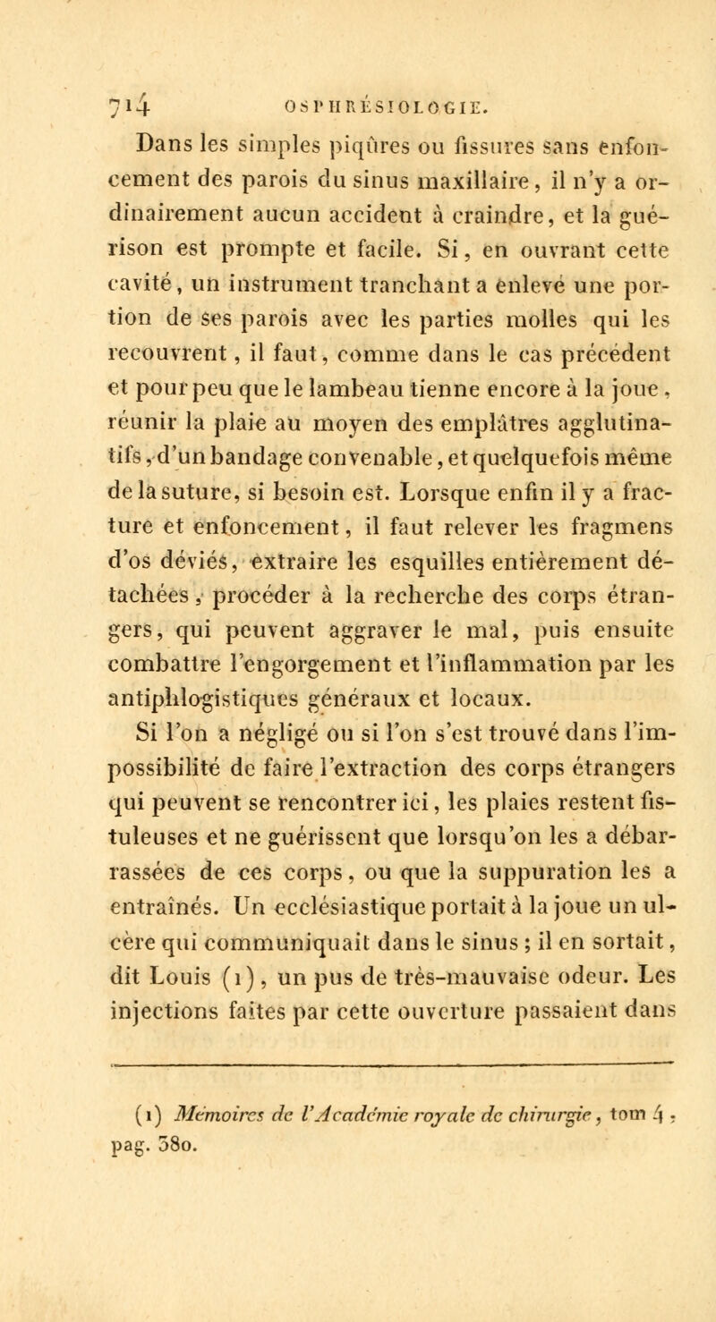 Dans les simples piqûres ou fissures sans enfon- cement des parois du sinus maxillaire, il n'y a or- dinairement aucun accident à craindre, et la gué- rison est prompte et facile. Si, en ouvrant cette cavité, un instrument tranchant a enlevé une por- tion de ses parois avec les parties molles qui les recouvrent, il faut, comme dans le cas précédent et pour peu que le lambeau tienne encore à la joue . réunir la plaie au moyen des emplâtres agglutina- tifs , d'un bandage convenable, et quelquefois même de la suture, si besoin est. Lorsque enfin il y a frac- ture et enfoncement, il faut relever les fragmens dos déviés, extraire les esquilles entièrement dé- tachées , procéder à la recherche des corps étran- gers, qui peuvent aggraver le mal, puis ensuite combattre l'engorgement et l'inflammation par les antiphlo-gistiques généraux et locaux. Si l'on a négligé ou si l'on s'est trouvé dans l'im- possibilité de faire l'extraction des corps étrangers qui peuvent se rencontrer ici, les plaies restent fis- tuleuses et ne guérissent que lorsqu'on les a débar- rassées de ces corps, ou que la suppuration les a entraînés. Un ecclésiastique portait à la joue un ul- cère qui communiquait dans le sinus ; il en sortait, dit Louis (1), un pus de très-mauvaise odeur. Les injections faites par cette ouverture passaient dans (1) Mémoires de VAcadémie royale de chirurgie, tom 4 ? pag. 58o.