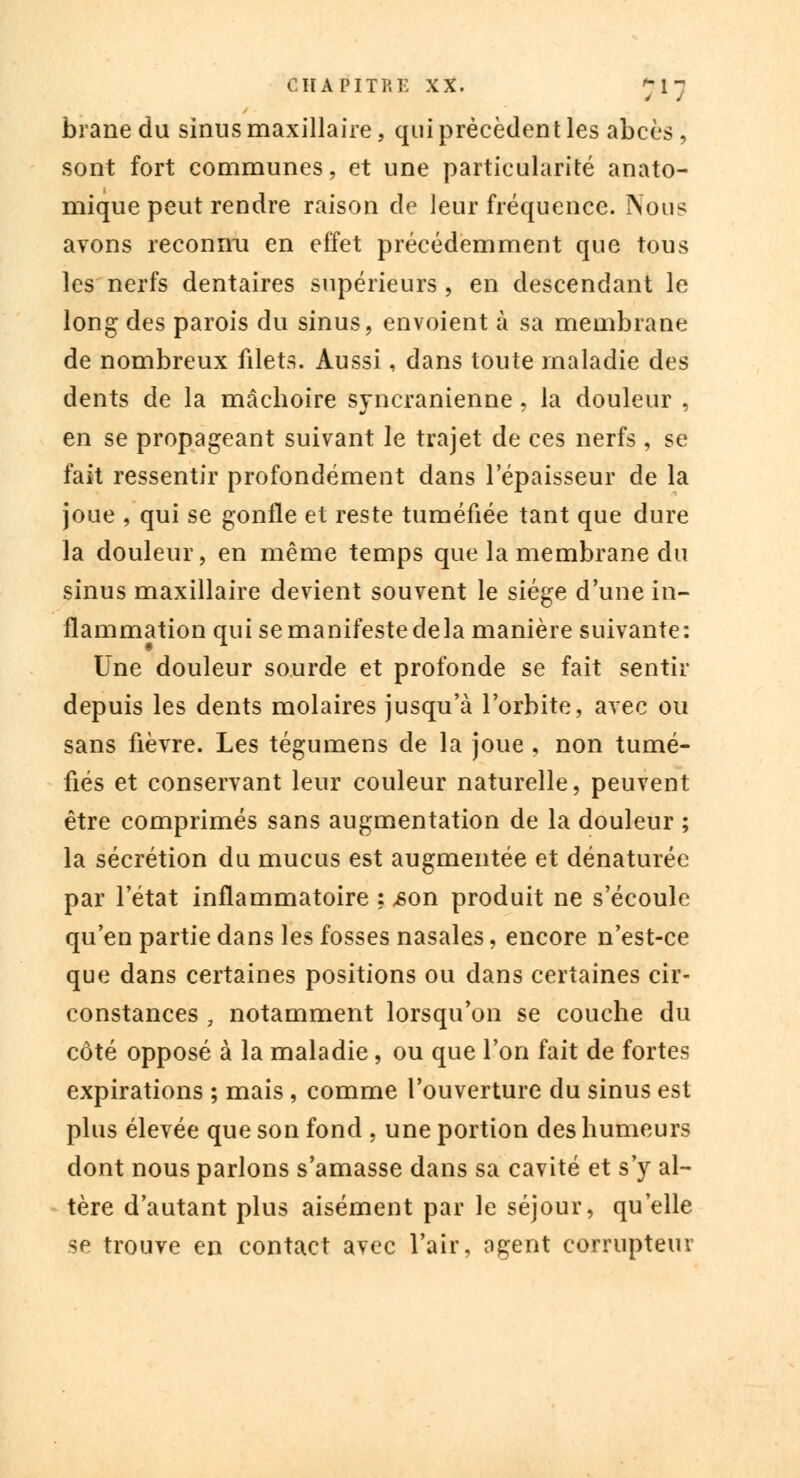 brane du sinus maxillaire, qui précèdent les abcès , sont fort communes, et une particularité anato- mique peut rendre raison de leur fréquence. Non? avons reconnu en effet précédemment que tous les nerfs dentaires supérieurs , en descendant le long des parois du sinus, envoient à sa membrane de nombreux filets. Aussi, dans toute maladie des dents de la mâcboire syncranienne, la douleur , en se propageant suivant le trajet de ces nerfs , se fait ressentir profondément dans l'épaisseur de la joue , qui se gonfle et reste tuméfiée tant que dure la douleur, en même temps que la membrane du sinus maxillaire devient souvent le siège d'une in- flammation qui se manifeste delà manière suivante : Une douleur sourde et profonde se fait sentir depuis les dents molaires jusqu'à l'orbite, avec ou sans fièvre. Les tégumens de la joue , non tumé- fiés et conservant leur couleur naturelle, peuvent être comprimés sans augmentation de la douleur ; la sécrétion du mucus est augmentée et dénaturée par l'état inflammatoire ; ,son produit ne s'écoule qu'en partie dans les fosses nasales, encore n'est-ce que dans certaines positions ou dans certaines cir- constances , notamment lorsqu'on se couche du côté opposé à la maladie, ou que l'on fait de fortes expirations ; mais , comme l'ouverture du sinus est plus élevée que son fond , une portion des humeurs dont nous parlons s'amasse dans sa cavité et s'y al- tère d'autant plus aisément par le séjour, qu'elle se trouve en contact avec l'air, ngent corrupteur