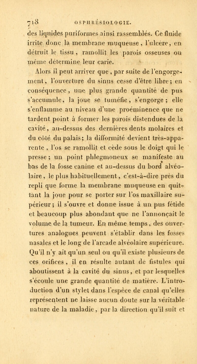 ~\$ OSPÏIHESIOLOGIE. des liquides puriformes ainsi rassemblés. Ce fluide irrite donc la membrane muqueuse, l'ulcère, en détruit le tissu , ramollit les parois osseuses ou même détermine leur carie. Alors il peut arriver que , par suite de l'engorge- ment, l'ouverture du sinus cesse d'être libre; en * conséquence, une plus grande quantité de pus s'accumule, la joue se tuméfie, s'engorge; elle s'enflamme au niveau d'une proéminence que ne tardent point à former les parois distendues de la cavité, au-dessus des dernières dents molaires et du côté du palais; la difformité devient très-appa- rente , l'os se ramollit et cède sous le doigt qui le presse ; un point pblegmoneux se manifeste au bas de la fosse canine et au-dessus du bord alvéo- laire , le plus habituellement, c'est-à-dire près du repli que forme la membrane muqueuse en quit- tant la joue pour se porter sur l'os maxillaire su- périeur; il s'ouvre et donne issue à un pus fétide et beaucoup plus abondant que ne l'annonçait le volume de la tumeur. En même temps , des ouver- tures analogues peuvent s'établir dans les fosses nasales et le long de l'arcade alvéolaire supérieure. Qu'il n'y ait qu'un seul ou qu'il existe plusieurs de ces orifices , il en résulte autant de fistules qui aboutissent à la cavité du sinus, et par lesquelles s'écoule une grande quantité de matière. L'intro- duction d'un stylet dans l'espèce de canal qu'elles représentent ne laisse aucun doute sur la véritable nature de la maladie, par la direction qu'il suit et