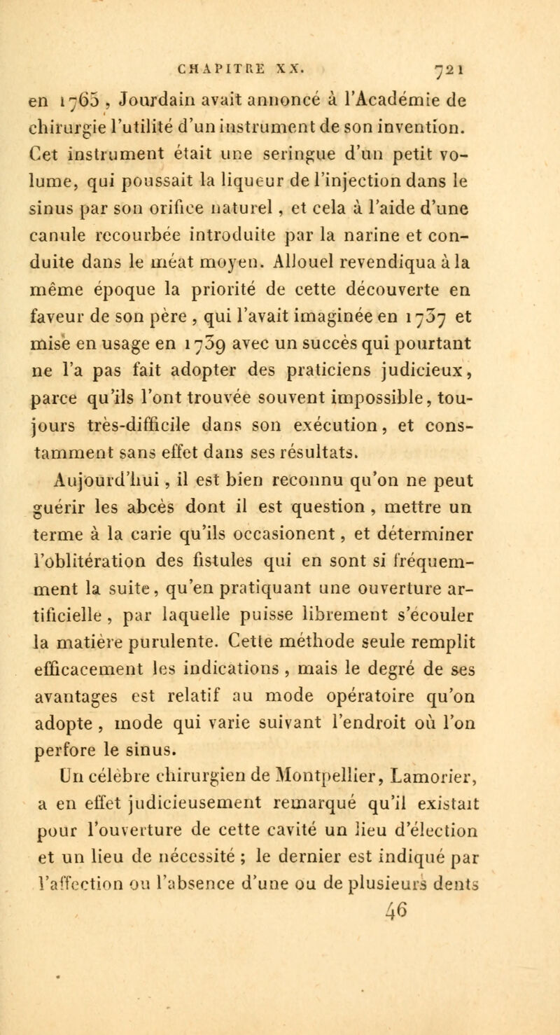 en 1760 > Jourdain avait annoncé à l'Académie de chirurgie l'utilité d'un instrument de son invention. Cet instrument était une seringue d'un petit vo- lume, qui poussait la liqueur de l'injection dans le sinus par son orifice naturel, et cela à l'aide d'une canule recourbée introduite par la narine et con- duite dans le méat moyen. AUouel revendiqua à la même époque la priorité de cette découverte en faveur de son père , qui l'avait imaginée en 1707 et mise en usage en 1709 avec un succès qui pourtant ne l'a pas fait adopter des praticiens judicieux, parce qu'ils l'ont trouvée souvent impossible, tou- jours très-difficile dans son exécution, et cons- tamment sans effet dans ses résultats. Aujourd'hui, il est bien reconnu qu'on ne peut guérir les abcès dont il est question, mettre un terme à la carie qu'ils occasionent, et déterminer l'oblitération des fistules qui en sont si fréquem- ment la suite, qu'en pratiquant une ouverture ar- tificielle , par laquelle puisse librement s'écouler la matière purulente. Cette méthode seule remplit efficacement les indications , mais le degré de ses avantages est relatif au mode opératoire qu'on adopte , mode qui varie suivant l'endroit où l'on perfore le sinus. Un célèbre chirurgien de Montpellier, Lamorier, a en effet judicieusement remarqué qu'il existait pour l'ouverture de cette cavité un lieu d'élection et un lieu de nécessité ; le dernier est indiqué par l'affection ou l'absence d'une ou de plusieurs dents 46
