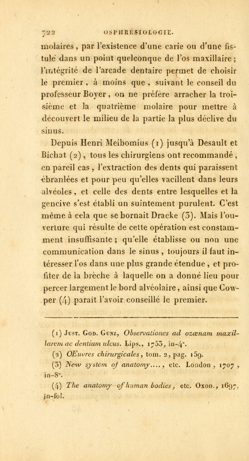 molaires, par l'existence d'une carie ou d'une fis- tule dans un point quelconque de l'os maxillaire ; l'intégrité de l'arcade dentaire permet de choisir le premier , à moins que , suivant le conseil du professeur Boyer , on ne préfère arracher la troi- sième et la quatrième molaire pour mettre à découvert le milieu de la partie la plus déclive du sinus. Depuis Henri Meibomius (1) jusqu'à Desault et Bichat (2), tous les chirurgiens ont recommandé , en pareil cas , l'extraction des dents qui paraissent ébranlées et pour peu qu'elles vacillent dans leurs alvéoles, et celle des dents entre lesquelles et la gencive s'est établi un suintement purulent. C'est même à cela que se bornait Dracke (5). Mais l'ou- verture qui résulte de cette opération est constam- ment insuffisante ; qu'elle établisse ou non une communication dans le sinus , toujours il faut in- téresser l'os dans une plus grande étendue > et pro- fiter de la brèche à laquelle on a donné lieu pour percer largement le bord alvéolaire, ainsi que Cow- per (4) paraît l'avoir conseillé le premier. (1) Just. God. Giînz, Obseivaiiones ad ozœnam maxil- larem ac dentium ulcus. Lips., 1705, in-4°. (2) OEuvres chirurgicales, tom. 2, pag. i5g. (3) New systcm of anatomy...., etc. London , 1707 , in-8°. (4) The anatomy ofhuman bodies, etc. Oxon.? 1697. in-fo!.