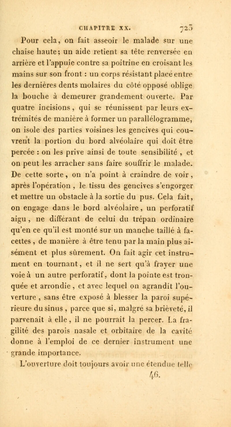 Pour cela, on fait asseoir le malade sur une chaise haute; un aide retient sa tête renversée en arrière et l'appuie contre sa poitrine en croisant les mains sur son front : un corps résistant placé entre les dernières dents molaires du côté opposé oblige la bouche à demeurer grandement ouverte. Par quatre incisions, qui se réunissent par leurs ex- trémités de manière à former un parallélogramme, on isole des parties voisines les gencives qui cou- vrent la portion du bord alvéolaire qui doit être percée : on les prive ainsi de toute sensibilité , et on peut les arracher sans faire souffrir le malade. De cette sorte, on n'a point à craindre de voir, après l'opération , le tissu des gencives s'engorger et mettre un obstacle à la sortie du pus. Cela fait, on engage dans le bord alvéolaire, un perforatif aigu , ne différant de celui du trépan ordinaire qu'en ce qu'il est monté sur un manche tailJé à fa- cettes , de manière à être tenu par la main plus ai- sément et plus sûrement. On fait agir cet instru- ment en tournant, et il ne sert qu'à frayer une voie ù un autre perforatif, dont la pointe est tron- quée et arrondie , et avec lequel on agrandit l'ou- veiture , sans être exposé à blesser la paroi supé- rieure du sinus , parce que si, malgré sa brièveté, il parvenait à elle, il ne pourrait la percer. La fra- gilité des parois nasale et orbitaire de la cavité donne à l'emploi de ce dernier instrument une grande importance. L'ouverture doit toujours avoir une étendue lellq 46.