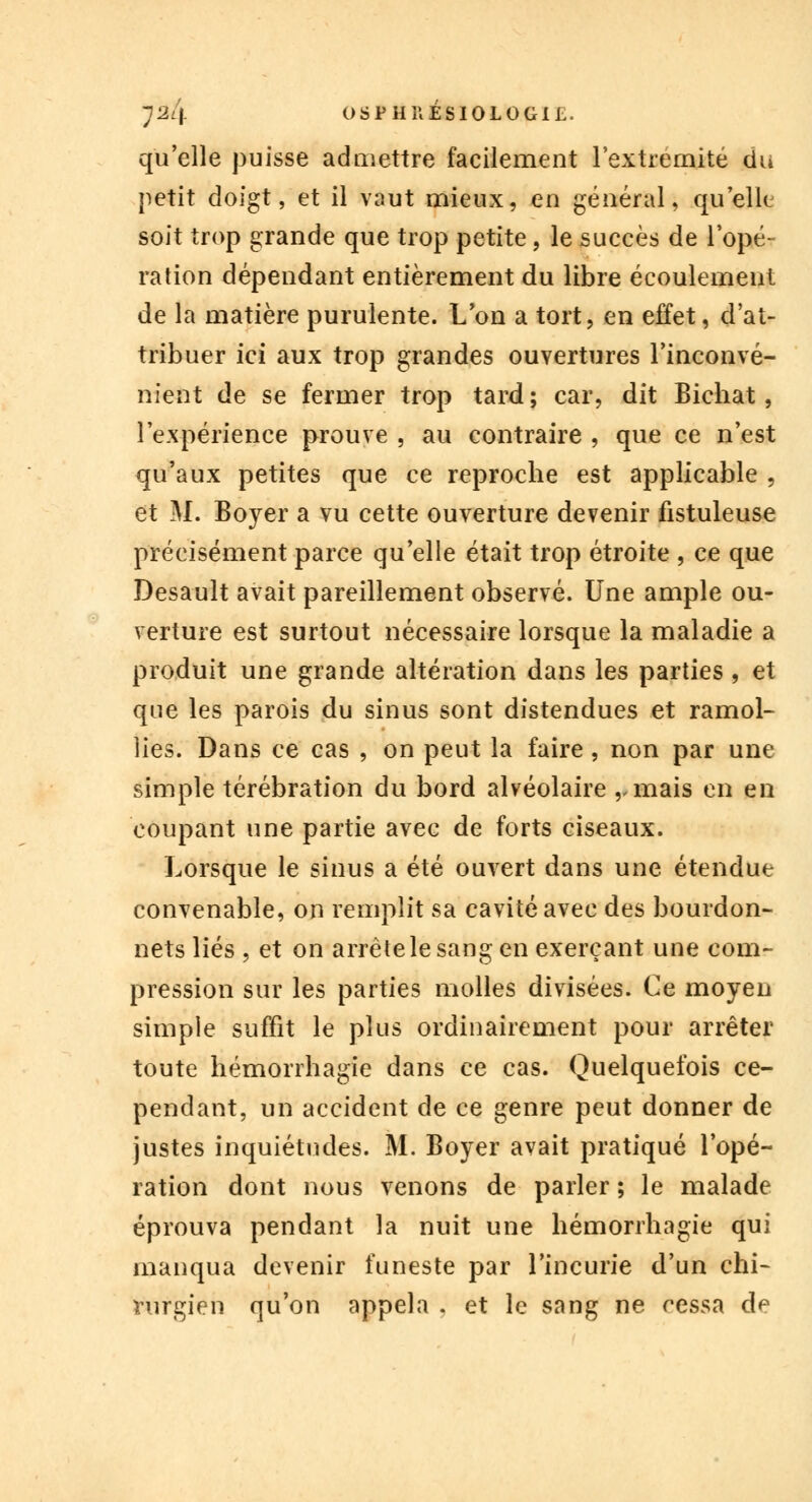 qu'elle puisse admettre facilement l'extrémité du petit doigt, et il vaut mieux, en général, quelle soit trop grande que trop petite, le succès de l'opé- ration dépendant entièrement du libre écoulement de la matière purulente. L'on a tort, en effet, d'at- tribuer ici aux trop grandes ouvertures l'inconvé- nient de se fermer trop tard; car, dit Bichat, l'expérience prouve , au contraire , que ce n'est qu'aux petites que ce reproche est applicable 9 et M. Boyer a vu cette ouverture devenir fistuleuse précisément parce qu'elle était trop étroite , ce que Desault avait pareillement observé. Une ample ou- verture est surtout nécessaire lorsque la maladie a produit une grande altération dans les parties , et que les parois du sinus sont distendues et ramol- lies. Dans ce cas , on peut la faire , non par une simple térébration du bord alvéolaire ,.mais en en coupant une partie avec de forts ciseaux. Lorsque le sinus a été ouvert dans une étendue convenable, on remplit sa cavité avec des bourdon- nets liés , et on arrête le sang en exerçant une com- pression sur les parties molles divisées. Ce moyen simple suffit le plus ordinairement pour arrêter toute hémorrhagie dans ce cas. Quelquefois ce- pendant, un accident de ce genre peut donner de justes inquiétudes. M. Boyer avait pratiqué l'opé- ration dont nous venons de parler ; le malade éprouva pendant la nuit une hémorrhagie qui manqua devenir funeste par l'incurie d'un chi- rurgien qu'on appela . et le sang ne cessa de