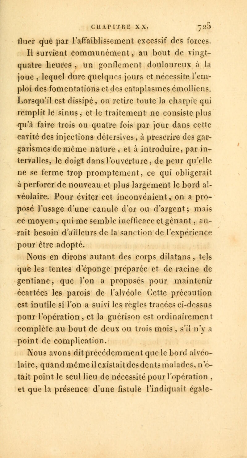 Huer que par l'affaiblissement excessif des forces. Il survient communément, au bout de vingt- quatre heures , un gonflement douloureux à la joue , lequel dure quelques jours et nécessite l'em- ploi des fomentations et des cataplasmes émolliens. Lorsqu'il est dissipé, on retire toute la charpie qui remplit le sinus, et le traitement ne consiste plus qu'à faire trois ou quatre fois par jour dans cette cavité des injections détersives, à prescrire des gar- garismes de même nature , et à introduire, par in- tervalles, le doigt dans l'ouverture, de peur qu'elle ne se ferme trop promptement, ce qui obligerait à perforer de nouveau et plus largement le bord al- véolaire. Pour éviter cet inconvénient, on a pro- posé l'usage d'une canule d'or ou d'argent; mais ce moyen , qui me semble inefficace et gênant, au- rait besoin d'ailleurs de la sanction de l'expérience pour être adopté. ]Nous en dirons autant des corps dilatans, tels que les tentes d'épongé préparée et de racine de gentiane, que l'on a proposés pour maintenir écartées les parois de l'alvéole Cette précaution est inutile si l'on a suivi les règles tracées ci-dessus pour l'opération, et la guérison est ordinairement complète au bout de deux ou trois mois , s'il n'y a point de complication. Nous avons dit précédemment que le bord alvéo- laire, quand même il existait des dents malades, n'é- tait point le seul lieu de nécessité pour l'opération , et que la présence d'une fistule l'indiquait égale-