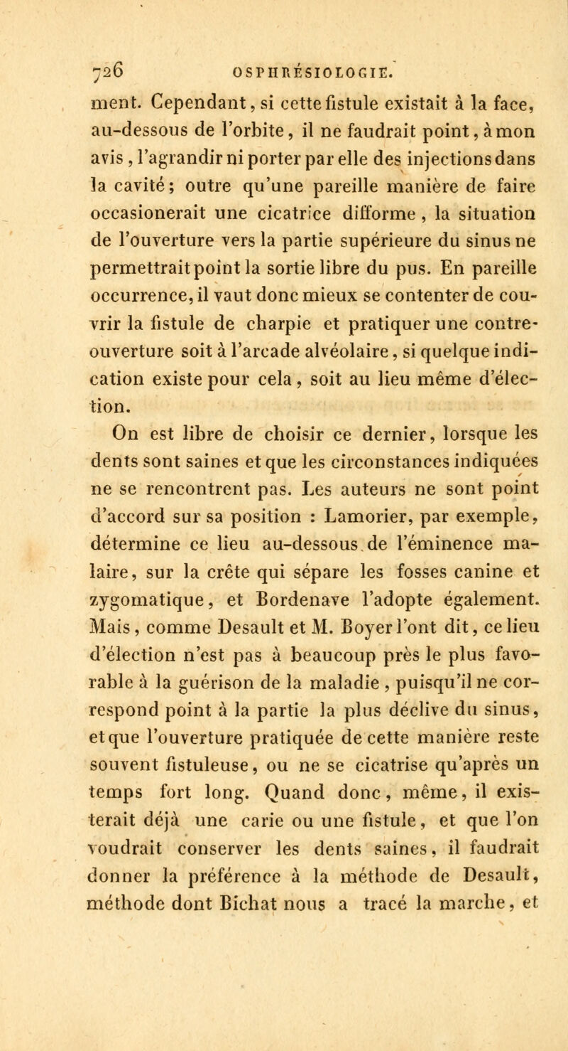 ment. Cependant, si cette fistule existait à la face, au-dessous de l'orbite, il ne faudrait point, à mon avis, l'agrandir ni porter par elle des injections dans la cavité; outre qu'une pareille manière de faire occasionerait une cicatrice difforme , la situation de l'ouverture vers la partie supérieure du sinus ne permettrait point la sortie libre du pus. En pareille occurrence, il vaut donc mieux se contenter de cou- vrir la fistule de charpie et pratiquer une contre- ouverture soit à l'arcade alvéolaire, si quelque indi- cation existe pour cela, soit au lieu même d'élec- tion. On est libre de choisir ce dernier, lorsque les dents sont saines et que les circonstances indiquées ne se rencontrent pas. Les auteurs ne sont point d'accord sur sa position : Lamorier, par exemple, détermine ce lieu au-dessous.de l'éminence ma- laire, sur la crête qui sépare les fosses canine et zygomatique, et Bordenave l'adopte également. Mais, comme Desault et M. Boyer l'ont dit, ce lieu d'élection n'est pas à beaucoup près le plus favo- rable à la guérison de la maladie , puisqu'il ne cor- respond point à la partie la plus déclive du sinus, et que l'ouverture pratiquée de cette manière reste souvent fistuleuse, ou ne se cicatrise qu'après un temps fort long. Quand donc, même, il exis- terait déjà une carie ou une fistule, et que l'on voudrait conserver les dents saines, il faudrait donner la préférence à la méthode de Desault, méthode dont Bichat nous a tracé la marche, et