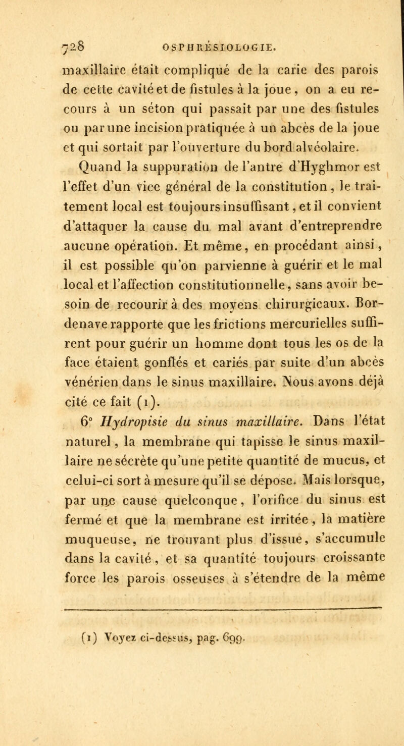 maxillaire était compliqué de la carie des parois de cette cavité et de fistules à la joue, on a eu re- cours à un séton qui passait par une des fistules ou par une incision pratiquée à un abcès de la joue et qui sortait par l'ouverture du bord alvéolaire. Quand la suppuration de l'antre d'Hyghmor est l'effet d'un vice général de la constitution, le trai- tement local est toujours insuffisant, et il convient d'attaquer la cause du mal avant d'entreprendre aucune opération. Et même, en procédant ainsi, il est possible qu'on parvienne à guérir et le mal local et l'affection constitutionnelle, sans avoir be- soin de recourir à des moyens chirurgicaux. Bor- denave rapporte que les frictions mercuriellcs suffi- rent pour guérir un homme dont tous les os de la face étaient gonflés et cariés par suite d'un abcès vénérien dans le sinus maxillaire. Nous avons déjà cité ce fait (1). 6° Hydropisie du sinus maxillaire. Dans l'état naturel, la membrane qui tapisse le sinus maxil- laire ne sécrète qu'une petite quantité de mucus, et celui-ci sort à mesure qu'il se dépose. Mais lorsque, par un,e cause quelconque, l'orifice du sinus est fermé et que la membrane est irritée, la matière muqueuse, ne trouvant plus d'issue, s'accumule dans la cavité, et sa quantité toujours croissante force les parois osseuses à s étendre de la même (1) Voyez ci-dessus, pag. 699.