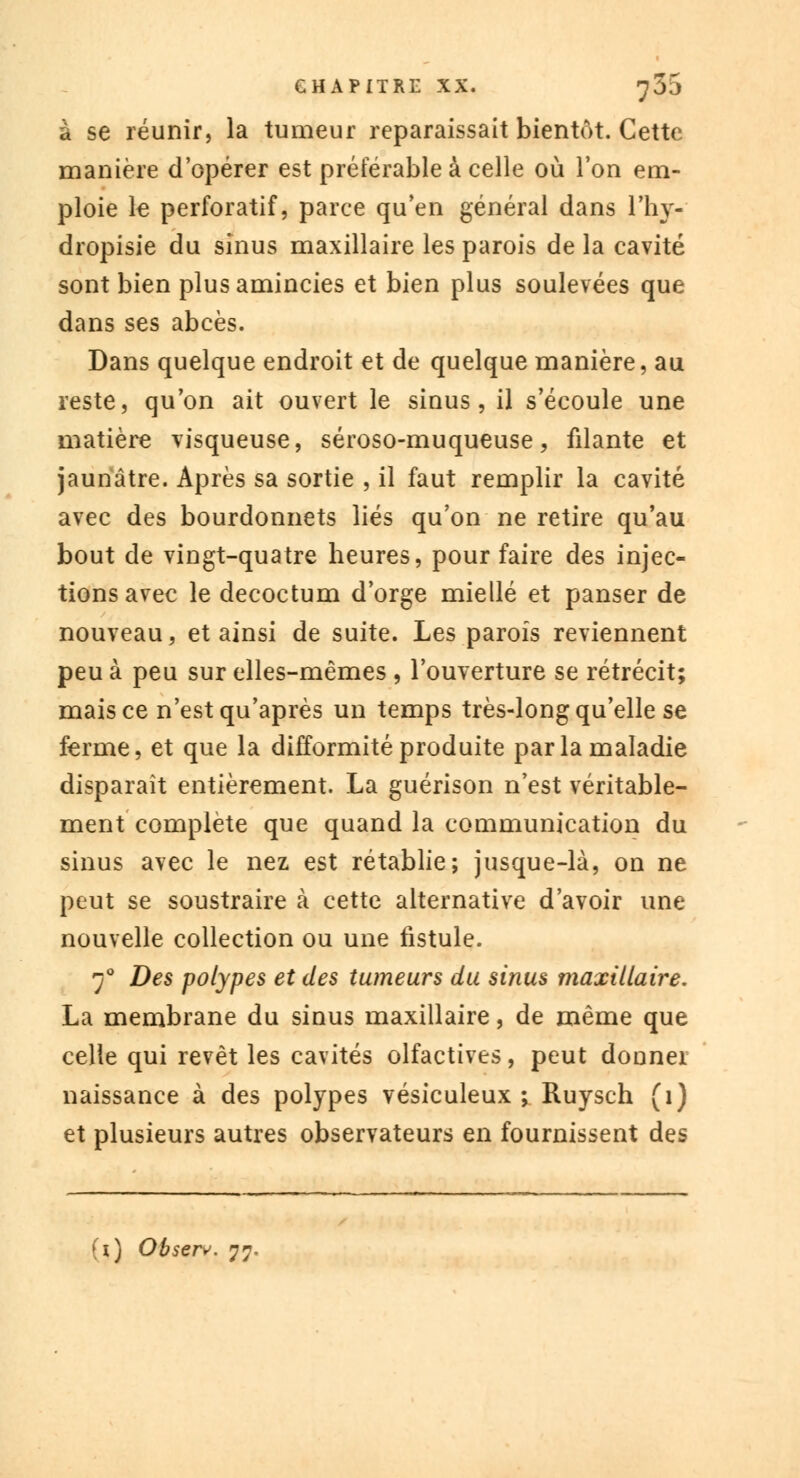 à se réunir, la tumeur reparaissait bientôt. Cette manière d'opérer est préférable à celle où l'on em- ploie le perforatif, parce qu'en général dans l'hy- dropisie du sinus maxillaire les parois de la cavité sont bien plus amincies et bien plus soulevées que dans ses abcès. Dans quelque endroit et de quelque manière, au reste, qu'on ait ouvert le sinus, il s'écoule une matière visqueuse, séroso-muqueuse, filante et jaunâtre. Après sa sortie , il faut remplir la cavité avec des bourdonnets liés qu'on ne retire qu'au bout de vingt-quatre heures, pour faire des injec- tions avec le decoctum d'orge miellé et panser de nouveau, et ainsi de suite. Les parois reviennent peu à peu sur elles-mêmes , l'ouverture se rétrécit; mais ce n'est qu'après un temps très-long qu'elle se ferme, et que la difformité produite par la maladie disparaît entièrement. La guérison n'est véritable- ment complète que quand la communication du sinus avec le nez est rétablie; jusque-là, on ne peut se soustraire à cette alternative d'avoir une nouvelle collection ou une fistule. 70 Des polypes et des tumeurs du sinus maxillaire, La membrane du sinus maxillaire, de même que celle qui revêt les cavités olfactives, peut donner naissance à des polypes vésiculeux ; Ruysch (1) et plusieurs autres observateurs en fournissent des (1) Observ. 77.