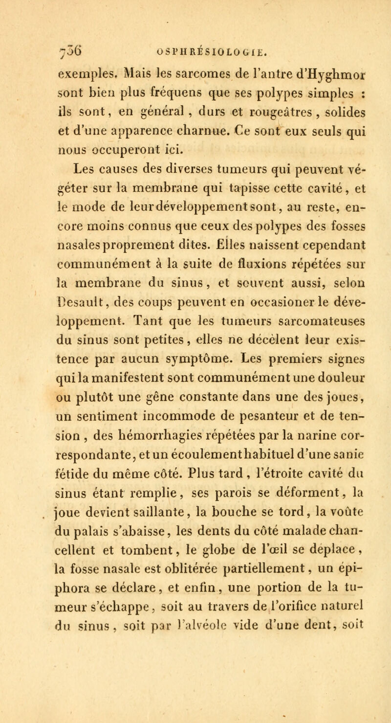 exemples. Mais les sarcomes de l'antre d'Hyghmor sont bien plus fréquens que ses polypes simples : ils sont, en général, durs et rougeâtres , solides et d'une apparence charnue. Ce sont eux seuls qui nous occuperont ici. Les causes des diverses tumeurs qui peuvent vé- géter sur la membrane qui tapisse cette cavité, et le mode de leur développement sont, au reste, en- core moins connus que ceux des polypes des fosses nasales proprement dites. Elles naissent cependant communément à la suite de fluxions répétées sur la membrane du sinus, et souvent aussi, selon Besault, des coups peuvent en occasioner le déve- loppement. Tant que les tumeurs sarcomateuses du sinus sont petites, elles ne décèlent leur exis- tence par aucun symptôme. Les premiers signes qui la manifestent sont communément une douleur ou plutôt une gêne constante dans une des joues, un sentiment incommode de pesanteur et de ten- sion , des hémorrhagies répétées par la narine cor- respondante, et un écoulementhabituel d'une sanie fétide du même côté. Plus tard , l'étroite cavité du sinus étant remplie, ses parois se déforment, la joue devient saillante, la bouche se tord, la voûte du palais s'abaisse, les dents du côté malade chan- cellent et tombent, le globe de l'œil se déplace, la fosse nasale est oblitérée partiellement, un épi- phora se déclare, et enfin, une portion de la tu- meur s'échappe, soit au travers de l'orifice naturel du sinus, soit par l'alvéole vide d'une dent, soit