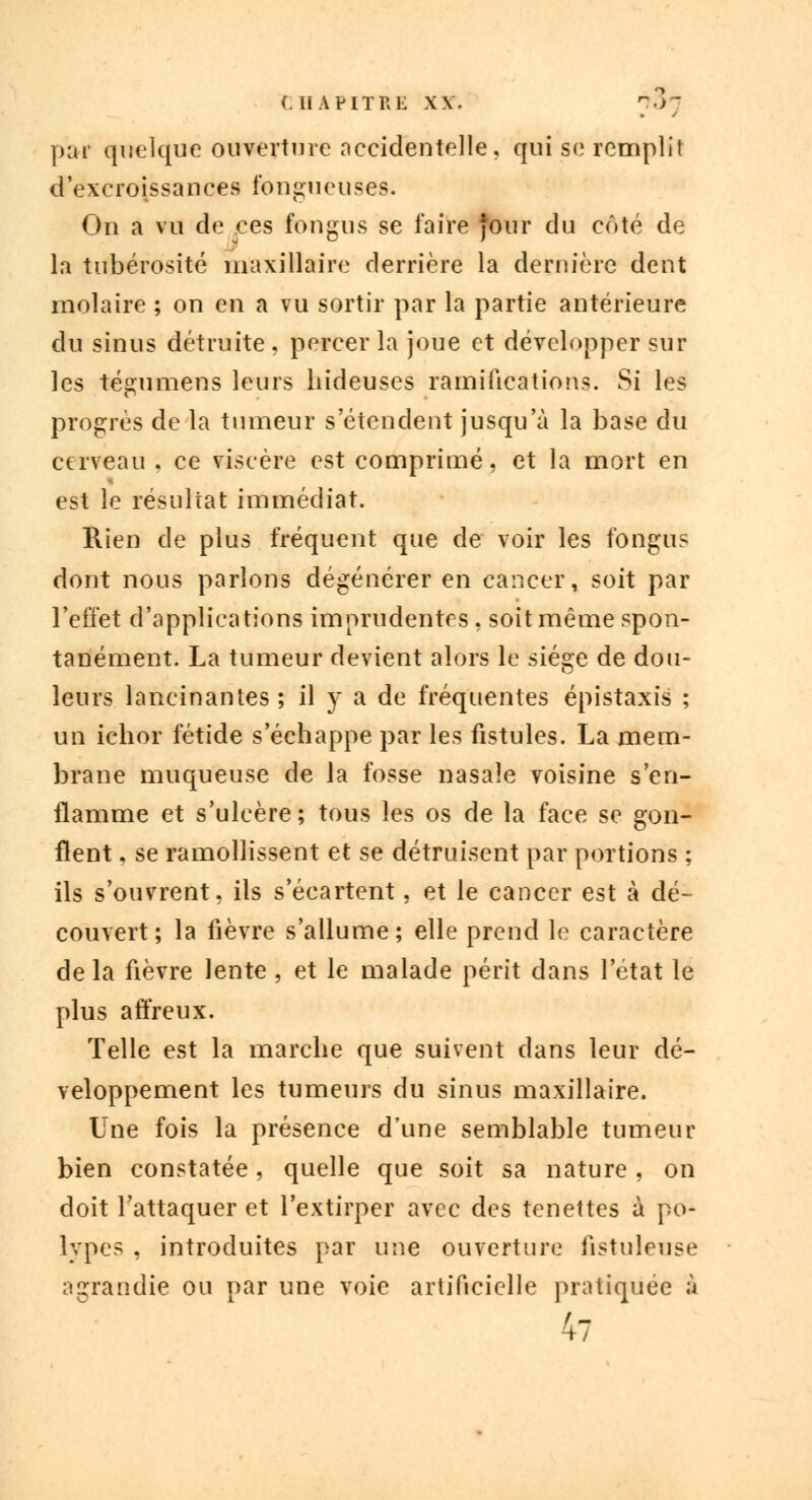 p;ti quelque ouverture accidentelle, qui se remplit d'excroissances fongueuses. On a vu de ces fongus se faire four du côté de la tubérosité maxillaire derrière la dernière dent molaire ; on en a vu sortir par la partie antérieure du sinus détruite , percer la joue et développer sur les tégumens leurs hideuses ramifications. Si les progrès de la tumeur s'étendent jusqu'à la base du cerveau . ce viscère est comprimé, et la mort en est le résultat immédiat. Rien de plus fréquent que de voir les fongus dont nous parlons dégénérer en cancer, soit par l'effet d'applications imprudentes, soit même spon- tanément. La tumeur devient alors le siège de dou- leurs lancinantes ; il y a de fréquentes épistaxis ; un ichor fétide s'échappe par les fistules. La mem- brane muqueuse de la fosse nasale voisine s'en- flamme et s'ulcère; tous les os de la face se gon- flent , se ramollissent et se détruisent par portions ; ils s'ouvrent, ils s'écartent, et le cancer est à dé- couvert; la fièvre s'allume; elle prend le caractère de la fièvre lente , et le malade périt dans l'état le plus affreux. Telle est la marche que suivent dans leur dé- veloppement les tumeurs du sinus maxillaire. Une fois la présence d'une semblable tumeur bien constatée, quelle que soit sa nature , on doit l'attaquer et l'extirper avec des tenettes à po- lypes , introduites par une ouverture fistuleuse agrandie ou par une voie artificielle pratiquée à 47