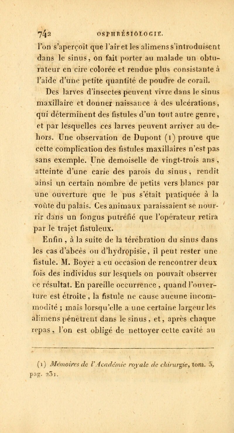 Ton s'aperçoit que l'air et les alimens s'introduisent dans le sinus, on fait porter au malade un obtu- rateur en cire colorée et rendue plus consistante à l'aide d'une petite quantité de poudre de corail. Des larves d'insectes peuvent vivre dans le sinus maxillaire et donner naissance à des ulcérations, qui déterminent des fistules d'un tout autre genre, et par lesquelles ces larves peuvent arriver au de- hors. Une observation de Dupont (1) prouve que cette complication des fistules maxillaires n'est pas sans exemple. Une demoiselle de vingt-trois ans , atteinte d'une carie des parois du sinus, rendit ainsi un certain nombre de petits vers blancs par une ouverture que le pus s'était pratiquée à la Toute du palais. Ces animaux paraissaient se nour- rir dans un fongus putréfié que l'opérateur retira par le trajet fistuleux. Enfin , à la suite de la térébration du sinus dans les cas d'abcès ou d'hydropisie, il peut rester une fistule. M. Boyer a eu occasion de rencontrer deux fois des individus sur lesquels on pouvait observer ce résultat. En pareille occurrence , quand l'ouver- ture est étroite , la fistule ne cause aucune incom- modité ; mais lorsqu'elle a une certaine largeur les alimens pénètrent dans le sinus , et, après chaque repas, l'on est obligé de nettoyer cette cavité au (1) Mémoires de l'Académie royale de chirurgie, tom. 5, pag. 23 j.