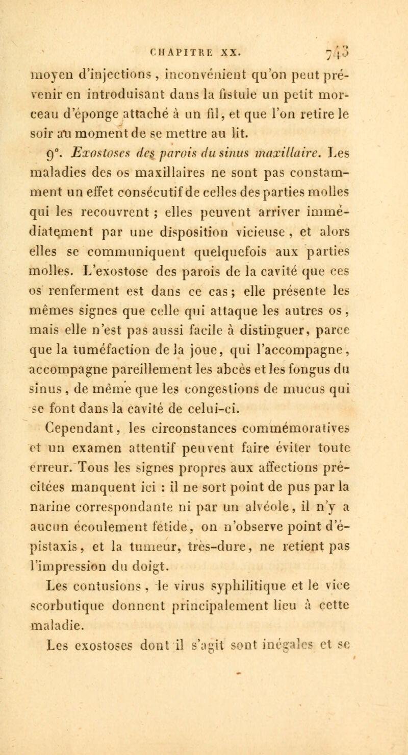 moyeu d'injections, inconvénient qu'on peut pré- venir en introduisant dans la fistule un petit mor- ceau d éponge attaché à un fil, et que l'on retire le soir ati moment de se mettre au lit. 90. Exostoses des parois du sinus maxillaire. Les maladies des os maxillaires ne sont pas constam- ment un effet consécutif de celles des parties molles qui les recouvrent ; elles peuvent arriver immé- diatement par une disposition vicieuse , et alors elles se communiquent quelquefois aux parties molles. L'exostose des parois de la cavité que ces os renferment est dans ce cas ; elle présente les mêmes signes que celle qui attaque les autres os, mais elle n'est pas aussi facile à distinguer, parce que la tuméfaction delà joue, qui l'accompagne, accompagne pareillement les abcès et les fongus du sinus , de même que les congestions de mucus qui se font dans la cavité de celui-ci. Cependant, les circonstances commémoratives et un examen attentif peuvent faire éviter toute erreur/Tous les signes propres aux affections pré- citées manquent ici : il ne sort point de pus par la narine correspondante ni par un alvéole, il n'y a aucun écoulement fétide, on n'observe point d'é- pistaxis, et la tumeur, très-dure, ne retient pas l'impression du doigt. Les contusions , le virus syphilitique et le vice scorbutique donnent principalement lieu à cette maladie. Les exostoses dont il s'agit sont inégales et se