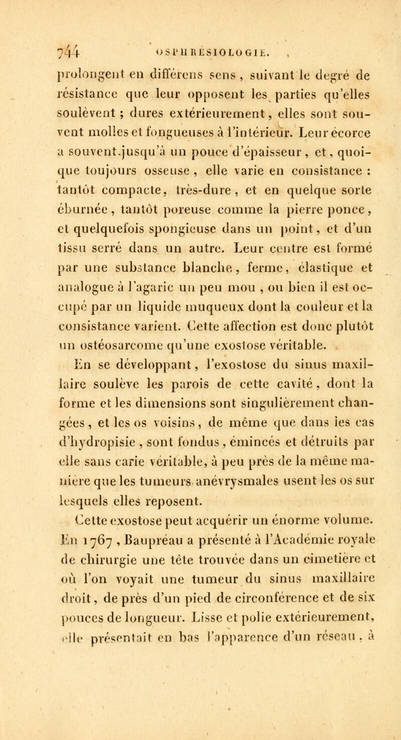 prolongent eu différons sens , suivant le degré de résistance que leur opposent les parties qu'elles soulèvent; dures extérieurement, elles sont sou- vent molles et fongueuses à l'intérieur. Leurécorce a souvent.jusqu'à un pouce d'épaisseur, et, quoi- que toujours osseuse , elle varie en consistance : tantôt compacte, très-dure, et en quelque sorte éburnée, tantôt poreuse comme la pierre ponce, et quelquefois spongieuse dans un point, et d'un tissu serré clans un autre. Leur centre est formé par une substance blanche, ferme, élastique et analogue à l'agaric un peu mou , ou bien il est oc- cupé par un liquide muqueux dont la couleur et la consistance varient. Cette affection est donc plutôt un ostéosarcome qu'une exostose véritable. En se développant, l'exostose du sinus maxil- laire soulève les parois de cette cavité, dont la forme et les dimensions sont singulièrement chan- gées , et les os voisins, de même que dans les cas d'hydropisie , sont fondus , émincés et détruits par elle sans carie véritable, à peu près de la même ma- nière que les tumeurs anévrysmales usent les os sur lesquels elles reposent. Cette exostose peut acquérir un énorme volume. En 1767 , Baupréau a présenté à l'Académie royale de chirurgie une tête trouvée dans un cimetière et où l'on voyait une tumeur du sinus maxillaire droit, de près d'un pied de circonférence et de six pouces de longueur. Lisse et polie extérieurement, 'lie présentait en bas l'apparence d'un réseau . à