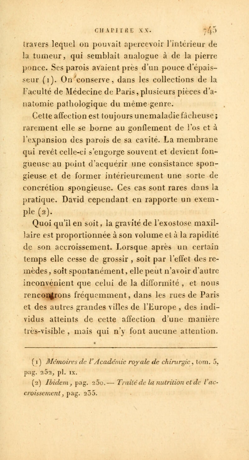 CHAPJIKL XX. -.[{) travers lequel on pouvait apercevoir l'intérieur de la tumeur, qui semblait analogue à de la pierre ponce. Ses parois avaient près d'un pouce d'épais- seur (1). On'conserve, dans les collections de la Faculté de Médecine de Paris,plusieurs pièces d'a- natomie pathologique du même genre. Cette affection est toujours unemaladiefâcheuse; rarement elle se borne au gonflement de l'os et à l'expansion des parois de sa cavité. La membrane qui revêt celle-ci s'engorge souvent et devient fon- gueuse au point d'acquérir une consistance spon- gieuse et de former intérieurement une sorte de concrétion spongieuse. Ces cas sont rares dans la pratique. David cependant en rapporte un exem- ple (2). Quoi qu'il en soit, la gravité de l'exostose maxil- laire est proportionnée à son volume et à la rapidité de son accroissement. Lorsque après un certain temps elle cesse de grossir , soit par l'effet des re- mèdes , soit spontanément, elle peut n'avoir d'autre inconvénient que celui de la difformité , et nous rencor^rons fréquemment, dans les rues de Paris et des autres grandes villes de l'Europe , des indi- vidus atteints de cette affection d'une manière très-visible , mais qui n'y font aucune attention. ( 1) Mémoires de VAcadémie royale de chirurgie, tom. 5. pag. i5i, pi. ix. (2) Ibidem, pag. 25o.— Traité de la nutrition et de l'ac- croissement, pag. 255.