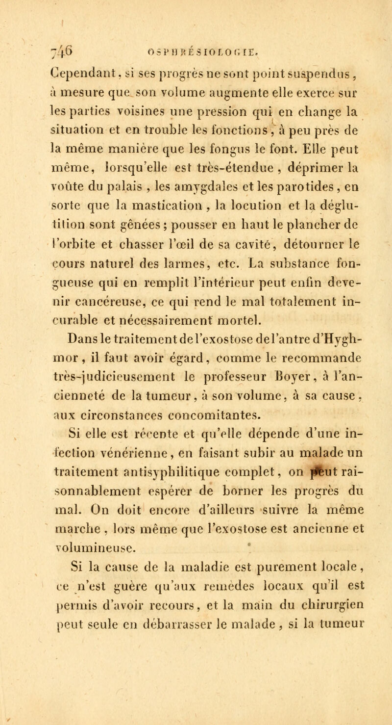 Cependant. si ses progrès ne sont point suspendus, à mesure que son volume augmente elle exerce sur les parties voisines une pression qui en change la situation et en trouble les fonctions, à peu près de la même manière que les fongus le font. Elle peut même, lorsqu'elle est très-étendue , déprimer la voûte du palais , les amygdales et les parotides , en sorte que la mastication , la locution et la déglu- tition sont gênées ; pousser en haut le plancher de l'orbite et chasser l'œil de sa cavité, détourner le cours naturel des larmes, etc. La substance fon- gueuse qui en remplit l'intérieur peut enfin deve- nir cancéreuse, ce qui rend le mal totalement in- curable et nécessairement mortel. Dans le traitement de l'exostose del'antre d'Hygh- mor, il faut avoir égard, comme le recommande très-judicieusement le professeur Boyer, à l'an- cienneté de la tumeur, à son volume, à sa cause, aux circonstances concomitantes. Si elle est récente et qu'elle dépende d'une in- fection vénérienne, en faisant subir au malade un traitement antisyphilitique complet, on jjfcut rai- sonnablement espérer de borner les progrès du mal. On doit encore d'ailleurs suivre la même marche , lors même que l'exostose est ancienne et volumineuse. Si la cause de la maladie est purement locale, ce n'est guère qu'aux remèdes locaux qu'il est permis d'avoir recours, et la main du chirurgien peut seule en débarrasser le malade , si la tumeur