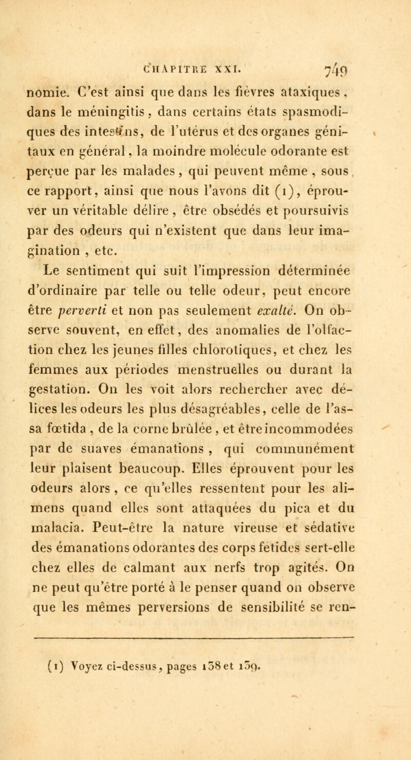 nomie. C'est ainsi que dans les fièvres ataxiques, dans le méningitis, dans certains états spasmodi- ques des intestfns, de l'utérus et des organes géni- taux en général, la moindre molécule odorante est perçue par les malades, qui peuvent même , sous ce rapport, ainsi que nous l'avons dit (1), éprou- ver un véritable délire , être obsédés et poursuivis par des odeurs qui n'existent que dans leur ima- gination , etc. Le sentiment qui suit l'impression déterminée d'ordinaire par telle ou telle odeur, peut encore être perverti et non pas seulement exalté. On ob- serve souvent, en effet, des anomalies de l'olfac- tion chez les jeunes filles chlorotiques, et chez les femmes aux périodes menstruelles ou durant la gestation. On les voit alors rechercher avec dé- lices les odeurs les plus désagréables, celle de Tas- sa fœtida , de la corne brûlée , et être incommodées par de suaves émanations , qui communément leur plaisent beaucoup. Elles éprouvent pour les odeurs alors , ce qu'elles ressentent pour les ali- mens quand elles sont attaquées du pica et du malacia. Peut-être la nature vireuse et sédative des émanations odorantes des corps fétides sert-elle chez elles de calmant aux nerfs trop agités. On ne peut qu'être porté à le penser quand on observe que les mêmes perversions de sensibilité se ren-