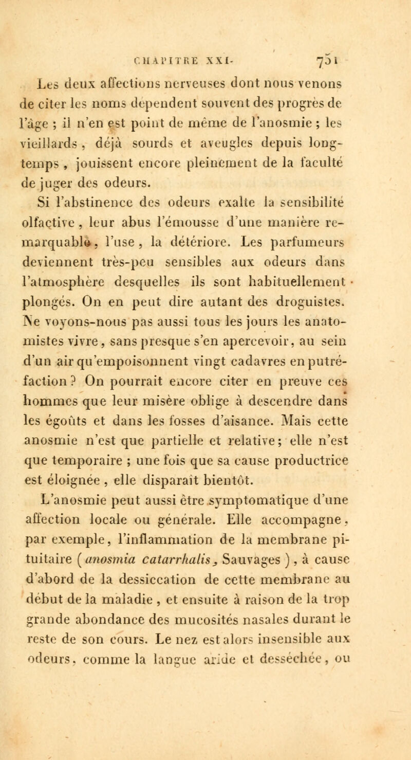 Les deux affections nerveuses dont nous venons de citer les noms dépendent souvent des progrès de l'âge ; ii n'en est point de même de l'anosmie ; les vieillards , déjà sourds et aveugles depuis long- temps , jouissent encore pleinement de la faculté de juger des odeurs. Si l'abstinence des odeurs exalte la sensibilité olfactive , leur abus 1 emousse d'une manière re- marquable, l'use, la détériore. Les parfumeurs deviennent très-peu sensibles aux odeurs dans l'atmosphère desquelles ils sont habituellement • plongés. On en peut dire autant des droguistes. JNe voyons-nous pas aussi tous les jours les anato- mistes vivre, sans presque s'en apercevoir, au sein d'un air qu'empoisonnent vingt cadavres en putré- faction ? On pourrait encore citer en preuve ces hommes que leur misère oblige à descendre dans les égoûts et dans les fosses d'aisance. Mais cette anosmie n'est que partielle et relative; elle n'est que temporaire ; une fuis que sa cause productrice est éloignée , elle disparait bientôt. L'anosmie peut aussi être symptomatique d'une affection locale ou générale. Elle accompagne, par exemple, l'inflammation de la membrane pi- tuitaire [anosmia catarrhalis^ Sauvages ), à cause d'abord de la dessiccation de cette membrane au début de la maladie , et ensuite à raison de la trop grande abondance des mucosités nasales durant le reste de son cours. Le nez est alors insensible aux odeurs, comme la langue aride et desséchée, ou