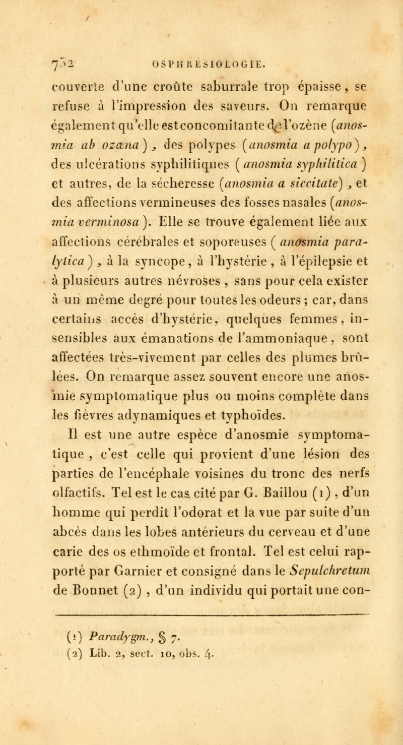 7-^2, OSl'HRESIOLOGIE. couverte d'une croûte saburraîe trop épaisse, se refuse à l'impression des saveurs. On remarque également qu'elle estconcomitante d^l'ozène (anos- mia ab ozœna), des polypes (anosmia apolypo}, des ulcérations syphilitiques ( anosmia syphilitica ) et autres, de la sécheresse (anosmia a siccitate), et des affections vermineuses des fosses nasales [anos- mia verminosa ). Elle se trouve également liée aux affections cérébrales et soporcuses ( anosmia para- lylica ) j, à la syncope, à l'hystérie , à l'épilepsie et à plusieurs autres névroses , sans pour cela exister à un même degré pour toutes les odeurs ; car, dans certains accès d'hystérie, quelques femmes , in- sensibles aux émanations de l'ammoniaque , sont affectées très-vivement par celles des plumes brû- lées. On remarque assez souvent encore une arios- mie symptomatique plus ou moins complète dans les fièvres adynamiques et typhoïdes. Il est une autre espèce d'anosmie symptoma- tique , c'est celle qui provient d'une lésion des parties de l'encéphale voisines du tronc des nerfs olfactifs. Tel est le cas cité par G. Baillou ( 1 ) , d'un homme qui perdit l'odorat et la vue par suite d'un abcès dans les lobes antérieurs du cerveau et d'une carie des os ethmoïde et frontal. Tel est celui rap- porté par Garnier et consigné dans le Sepulchretwn de Bonnet (2) , d'un individu qui portait une con- (0 Paradygm., § 7.